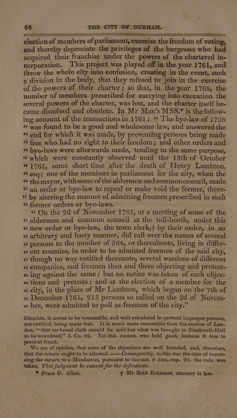 eee ee eee election of members of parliament, exercise the freedom of voting, and thereby depreciate the privileges of the burgesses who had acquired their franchise under the powers of the chartered in- corporation.. This project was played off in the year 1761, and threw the whole city into confusion, creating in the event, such a division in the body, that they refused to join in the exercise of the powers of their charter; so that, in the year 1768, the number of members. prescribed for carrying into execution the several powers of the charter, was lost, and the charter itself be- came dissolved and obsolete. In Mr Man’s MSS.* is the follow- ing account of the transactions in 1761: ‘ The bye-law of 1728 ‘¢ was found to be a good and wholesome law, and answered the ‘¢ end for which it was made, by preventing persons being made ‘¢ free who had no right to their freedom; and other orders and ‘¢ bye-laws were afterwards made, tending to the same purpose, ‘which were constantly observed until the 13th of October “©1761, some short time after the death of Henry Lambton, ‘6 esq; one of the members in parliament for the city, when the ‘« themayor, withsome of the aldermen and commoncouncil, made ‘¢ an order or bye-law to, repeal or make void the former, there- ‘¢ by altering the manner of admitting freemen prescribed in such ‘¢ former orders or bye-laws. | ‘¢ On the 2d of November 1761, at a meeting of some of the ‘¢ aldermen and common council at the toll-booth, under this «¢ new order or bye-law, the town clerk,} by their order, in an . «¢ arbitrary and hasty manner, did call over the names of several «¢ persons to the number of 264, or thereabouts, living in differ- «¢ ent counties, in erder to be admitted freemen of the said city, «¢ though no way entitled thereunto, several wardens of different sé companies, and freemen then and there objecting and protest- « ing against the sane ; but no notice was taken of such objec- «¢ tions and protests; and at the election of a member for the «¢ city, in the place of Mr Lambton, which began on the 7th of «cs December 1761, 215 persons so called on the 2d of Novem- «s ber, were admitted to poll as freemen of the city.” lification, it seerns to be reasonable, and well calculated to prevent improper persons, not entitled, being made free. It is much more reasonable than the custom of Lon- don, ‘‘ that no broad cloth should be sold but what was brought to Blackwell-Hall to be examined,” 5. Co. 62. Yet this custom was held good, because it was to prevent fraud. We are of opinion, that none of the objections are well founded, and, therefore, that the return ought to be allowed. -—-Consequently, as this was the case of traver- sing the return toa Mandamus, pursuant to the stat. 9 Ann, cap. 20. the rule was taken, That judgment be entered for the defendant. * Penes G. Allan. + Me Robt Robinson, attorney at law.