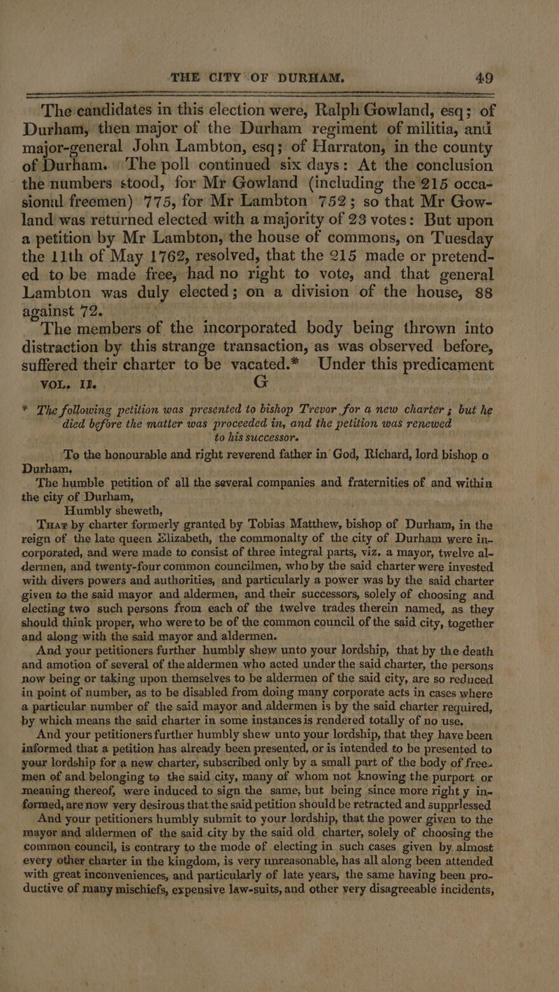 The'candidates in this election were, Ralph Gowland, esq; of Durham, then major of the Durham regiment of militia, anu major-general John Lambton, esq; of Harraton, in the county of Durham. |The poll continued six days: At the conclusion the numbers stood, for Mr Gowland (including the 215 occa- sional freemen) 775, for Mr Lambton 752; so that Mr Gow- land was returned elected with a majority of 23 votes: But upon a petition by Mr Lambton, the house of commons, on Tuesday the 11th of May 1762, resolved, that the 215 made or pretend- ed to be made free, had no right to vote, and that general Lambton was duly elected; on a division of the house, 88 against 72. be , The members of the incorporated body being thrown into distraction by this strange transaction, as was observed. before, suffered their charter to be vacated.* Under this predicament ae 9 G * The fellowing petition was presented to bishop Trevor for a new charter ; but he died before the matter was proceeded in, and the petition was renewed to his successor. _ ‘To the honourable and right reverend father in’ God, Richard, lord bishop o Durham, Phas | The humble petition of all the several companies and fraternities of and within the city of Durham, Humbly sheweth, Tuav by charter formerly granted by Tobias Matthew, bishop of Durham, in the reign of the late queen sJlizabeth, the commonalty of the city of Durham were in- corporated, and were made to consist of three integral parts, viz. a mayor, twelve al- dermen, and twenty-four common councilmen, who by the said charter were invested with divers powers and authorities, and particularly a power was by the said charter given to the said mayor and aldermen, and their successors, solely of choosing and. electing two such persons from each of the twelve trades therein named, as the should think proper, who were to be of the common council of the said city, together and along with the said mayor and aldermen. And your petitioners further humbly shew unto your lordship, that by the death and amotion of several of the aldermen who acted under the said charter, the persons now being or taking upon themselves to be aldermen of the said city, are so reduced in point of number, as to be disabled from doing many corporate acts in cases where a particular number of the said mayor and aldermen is by the said charter required, by which means the said charter in some instances is rendered totally of no use, | And your petitioners further humbly shew unto your lordship, that they have been informed that a petition has already been presented, or is intended to be presented to your lordship for a new charter, subscribed only by a small part of the body of free. men of and belonging to the said city, many of whom not knowing the purport or meaning thereof, were induced to sign the same, but being ‘since more right y ins formed, are now very desirous that the said petition should be retracted and supprlessed And your petitioners humbly submit to your lordship, that the power given to the mayor and aldermen of the said city by the said old charter, solely of choosing the common council, is contrary to the mode of electing in such cases given by almost every other charter in the kingdom, is very unreasonable, has all along been attended with great inconveniences, and particularly of late years, the same haying been pro- ductive of many mischiefs, expensive law-suits, and other very disagreeable incidents,