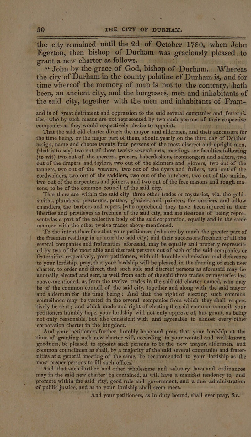 * 50 THE CITY OF DURHAM. ‘the city remained until the 2d) Bey October 7 89, alien Puibn Egerton, then bishop of Durham was graciously pleasach to grant a new charter as follows. « John by the grace of God, isha off Surhiimil; Wharebs the city of Durham in the county palatine of Durham is, and for time whereof the memory of man is not to the contrary,',hath been, an ancient city, and the burgesses, men and inhabitants of the said city, together with tbe men and inhabitants of Fram- and is of great detriment and oupression to the said several companies and fraterni- ties, who by such means are not represented by two such persons of their staat companies as they would respectively desire to appoint. ed That the said old charter directs the mayor and aldermen, and their successors for the time being, or the major part of them, should yearly on the third day ‘of October assign, name and choose twenty-four persons of the most discreet and upright men, (that is'to say) two out of those twelve several arts, meetings, or faculties following (to wit) two out of the mercers, grocers, haberdashers, ironmongers and salters, two out of the drapers and taylors, two out of the skinners and glovers, two out-of the tanners, two out of the weavers, two out of the dyers and fullers, two out of the cordwainers, two out of the saddlers, two out of the butchers, two out of the smiths, two out of the carpenters and joiners, and two out of the free masons and rough ma- sons, to be of the common council of the said city. That there are within the said city three other trades or mysteries, viz. the gold- smiths, plumbers, pewterers, potters, glaziers, and painters, the curriers and tallow _chandlers, the barbers and ropers, {who apprehend they have been injured in their liberties and privileges as freemen of the said city, and are desirous of being repre- sentedas a part of the collective body of the said corporation, equally and in the same manner with the other twelve trades above-mentioned. To the intent therefore that your petitioners (who are by much the greater part of ‘the freemen residing in or near the said city) and their successors freemen ‘of all the ‘several companies and fraternities aforesaid, may be equally and properly represent- ed by two of the most able and discreet persons out of each of the said companies or fraternities respectively, your petitioners, with all humble submission and deference ‘to your lordship, pray, that your lordship will be pleased, in the framing of such new charter, to order and direct, that such able and discreet persons as aforesaid may be annually elected and sent, as well from each of the said three trades or mysteries last aboye-mentioned, as from thie twelve trades in the said old charter named, who may ‘be of the common council of the said city, together and along with the said mayor ‘and aldermen for the time being: And that the right of electing such common councilmen may be vested in the several companies from which they shall respec- tively be sent; and which mode and right of electing the said common council, your petitioners humbly’ hope, your lordship “will 1idt only approve of, but grant, as being not only reasonable, but also consistent with and agreeable to almost every: otlier ‘corporation charter in the ‘kingdom. And your pétitioners’ farther humbly hope and pray, that your lordship at the time of granting such new charter will, according to your wonted and well-known goodness, be pleased to appoint such persons to-be the new mayor, aldermen, and common councilmen as shall, by a majority of the said several companies and frater- nities at a general meeting of the same, be recommendod to your lordship as ‘the ‘most preper persons to fill such offices: And that such further and other wholesome and salutary laws and ordinances may in the said new charter’ be contained, as will have a manifest tendency to, and “promote within the said city, good rule and government, and a due administration ne public justice, and as to your lordship shall seem meet. And your petitioners, as in duty bound, shall ever pray, &amp;c.