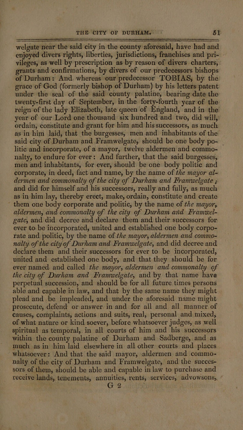 welgate-near the said city in the county aforesaid, have had and \ vileges, as well by prescription as by reason of divers charters, grants and confirmations, by divers of our predecessors bishops of Durham: And. whereas our predecessor TOBIAS, by the grace of God (formerly bishop of Durham) by his letters: patent under the seal of the said county palatine, bearing date the twenty-first day of September, inthe forty-fourth year of the reign of the lady Elizabeth, late queen of England, and in the year of our Lord one thousand six hundred and two, did will, ordain, constitute and: grant for him and his successors, as much as in him laid, that the burgesses, men and inhabitants of the said city of Durham and Framwelgate, should be one body po- — litic and incorporate, of a mayor, twelve aldermen and commo- nalty, to endure for ever: And further, that the said burgesses, men and inhabitants, for ever, should be one body politic and corporate, in deed, fact and name, by the name of the mayor al- dermen and commonalty of the city of Durham and Framwelgate ; and did for himself and his successors, really. and fully, as much as in him lay, thereby erect, make, ordain, constitute and create them one body corporate and politic, by the name of ¢he mayor, aldermen, and commonalty of the city of Durham aid Framiwel- gate, and did decree and declare them and their successors for ever to: be incorporated, united and established one body corpo- rate and politic, by the name of the mayor, aldermen and commo- nalty. of the city of Durham and Framwelgate, and did decree and dec\are'them and their successors for ever to be incorporated, united and established one body, and that they should be for ever named. and called the mayor, aldermen and commonality of the city of Durham and Framwelgate, and by. that name have perpetual succession, and should be for all future times persons able and capable in law, and that by the same name they might plead and be impleaded, and under the aforesaid name might prosecute, defend or answer in and for all and all manner of causes, complaints, actions and suits, real, personal and mixed, of what nature or kind soever, before whatsoever judges, as well spiritual as temporal, in all courts of him and his successors within the county palatine of Durham and Sadberge, and. as much as in him laid elsewhere in all other courts and places nalty of the city of Durham and Framwelgate, and the succes- sors of them, should be able and capable in law to purchase and receive lands, tenements, annuities, rents, services, advowsons,, ‘ | G 2