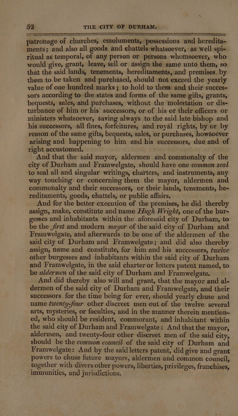 patronage of churches, emoluments, possessions and heredita- ments; and also all goods and chattels whatsoever, as well spi- ritual as temporal, of any person or persons whomsoever, who would give, grant, leave, sell or assign the same unto them, so that the said lands, tenements, hereditaments, and premises_ by them to be taken and purchased, should not exceed the yearly value of one hundred marks; to hold to them and their succes- sors according to the\states and forms of the same gifts, grants, bequests, sales, and purchases, without the molestation or dis- turbance of him or his’ successors, or of his or their officers or ministers whatsoever, saving always to the said late bishop and his successors, all fines, forfeitures, and royal rights, by or by reason of the same gifts, bequests, sales, or purchases, howsoever arising and happening to him and his successors, due and of right accustomed. And that the said mayor, aldermen and commonalty of the city of Durham and Framwelgate, should have one common seal to seal all and singular writings, charters, and instruments, any way touching or concerning them the mayor, aldermen and commonalty and their successors, or their lands, tenements, he- reditaments, goods, chattels, or public affairs, And for the better execution of the premises, he did thereby assign, make, constitute and name Hugh Wright, one of the bur- gesses and inhabitants within the aforesaid city of Durham, to be the frst and modern mayor of the said city of Durham and Framwelgate, and afterwards to be one of the aldermen of the said city of Durham and Framwelgate; and did also thereby assign, name and constitute, for him and his successors, twelve other burgesses and inhabitants within the said city of Durham and F'ramwelgate, in the said charter or letters patent named, to be aldermen of the said city of Durham and Framwelgate. And did thereby also will and grant, that the mayor and al- dermen of the said city of Durham and Framwelgate, and their successors for the time being for ever, should yearly chuse and name ¢wenty-four other discreet men out of the twelve several arts, mysteries, or faculties, and in the manner therein mention- ed, who should be resident, commorant, and inhabitant within the said city of Durham and Framwelgate: And that the mayor, aldermen, and twenty-four other discreet men of the said city, should be the common council of the said city of Durham and Framwelgate: And by the said letters patent, did give and grant powers to chuse future mayors, aldermen and common council, together with divers other powers, liberties, privileges, franchises, immunities, and jurisdictions.