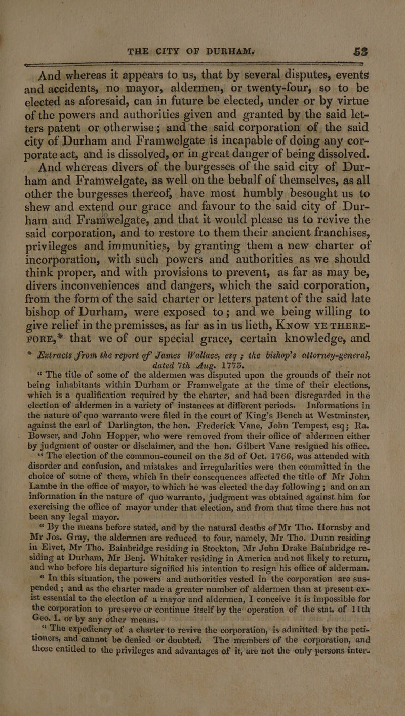 And whereas it appears to us, that by several disputes, events and accidents, no mayor, aldermen, or twenty-four, so to be elected as aforesaid, can in future be elected, under or by virtue of the powers and authorities given and granted by the said let- ters patent or otherwise; and the said corporation of the said city of Durham and. Framwelgate is incapable of doing any cor- porate act, and is dissolved, or in great danger of being dissolved. _ And whereas divers of the burgesses of the said city of Dur- ham and Framwelgate, as well on the behalf of themselves, as all other the burgesses thereof, have most humbly besought us to shew and extend our grace and favour to the said city of Dur- ham and Framwelgate, and that it would please us to revive the said corporation, and to restore to them their ancient franchises, privileges and immunities, by granting them a new charter of incorporation, with such powers and authorities as we should think proper, and with provisions to prevent, as far as may be, divers inconveniences and dangers, which the said corporation, from the form of the said charter or letters patent of the said late bishop of Durham, were exposed to; and we being willing to give relief in the premisses, as far asin us lieth, KNOw YE THERE- FORE,* that we of our special grace, certain knowledge, and * Extracts from the report of James Wallace, esq ; the bishop’s attorney-general, dated 7th Aug. 1773. ‘ * The title of some of the aldermen was disputed upon the grounds of their not being inhabitants within Durham or Framwelgate at the time of their elections, which is a qualification required by the charter, and had been disregarded in the election of aldermen in a variety of instances at different periods. Informations in the nature of quo warranto were filed in the court of King’s Bench at Westminster, against the earl of Darlington, the hon. Frederick Vane, John Tempest, esq; Ra. Bowser, and John Hopper, who were removed from their office of aldermen either by judgment of ouster or disclaimer, and the hon. Gilbert Vane resigned his office. “« ‘The election of the common-council on the 3d of Oct. 1766, was attended with disorder and confusion, and mistakes and irregularities were then committed in the choice of some of them, which in their consequences affected the title of Mr John Lambe in the office of mayor, to which he was elected the day following ; and onan information in the nature of quo warranto, judgment was obtained against him for exercising the office of mayor under that election, and from that time there has not been any legal mayor. _ “ By the means before stated, and by the natural deaths of Mr Tho. Hornsby and Mr Jos. Gray, the aldermen are reduced to four, namely, Mr Tho. Dunn residing in Elvet, Mr Tho. Bainbridge residing in Stockton, Mr John Drake Bainbridge re- siding at Durham, Mr Benj. Whitaker residing in America and not likely to return, and who before his departure signified his intention to resign his office of alderman. “ In this situation, the powers and authorities vested in the corporation are sus- pended ; and as the charter made‘a greater number of aldermen than at present ex- ist essential to the election of a mayor and aldermen, I conceive it is impossible for the corporation to préserve or continue itself by the’ operation of the stat. of 11th Geo. I. or by any other means. » . rts | _ “ The expediency of a charter to revive the corporation, is admitted by the peti- tioners, and cannot be denied or doubted. The members of the corporation, and those entitled to the privileges and advantages of it, are not the only persons inter.