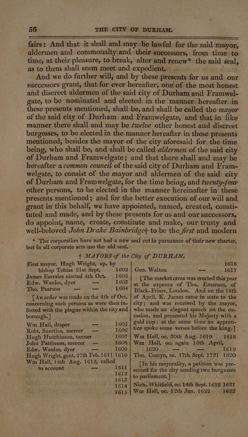 fairs: And that it shall and maybe lawful for the said mayor, aldermen and commonalty and. their successors, from time to time, at their pleasure, to break, alter and renew* the said seal, as to them shall seem meet and expedient... . an And we do further will, and by these presents for us and our successors grant, that for ever hereafter, one of the most honest and discreet aldermen of the said city of Durham and Framwel- gate, to be nominated and elected in the manner: hereafter’ in _ these presents mentioned, shall be, and shall be called the mayor of the said city of Durham and Framwelgate, and that in like manner there shall and may be ¢welve other honest and discreet burgesses, to be elected in the manner hereafter in these presents mentioned, besides the mayor of the city aforesaid for the time being, who shall be, and shall be called aldermen of the said city of Durham and Framwelgate; and that there shall and may be hereafter a common council of the said city of Durham and Frame’ welgate, to consist of the mayor and aldermen of the said city of Durham and Iramwelgate, for the time being, and twenty-four other persons, to be elected in the manner hereinafter in these presents mentioned; and for the better execution of our will and grant in this behalf, we have appointed, named, created, consti- tuted and made, and by these presents for us and our successors, do appoint, name, create, constitute and make, our trusty and well-beloved John Drake Bainbridge} to be the frst and modern * The corporation have not had a new seal cut in pursuance of their new charter, but in all corporate acts use the old seal. + MAYORS of the City of DURHAM. First mayor, Hugh Wright, ap. by 1616 bishop Tobias 21st Sept, 1602 | Geo, Walton — 1617 James Farrales elected 4th Oct. at [ The market cross was erected this year Edw. Wanles, dyer at 605 | at the expence of Tho, Emerson, of Tho. Pearson ti% re. 1604 Black-Friars, London. And on the 18th [ An order was made on the 4th of Oct. concerning such persons as were then in- fected with the plague within the city and borough, | Wm Hall, draper Robt. Suerties, mercer Hugh Hutchinson, tanner John Pattinson, mercer — Edw. Wanles, dyer 1609 Hugh Wright, gent. 27th Feb. 1611 1610 Wm Hall, 14th Aug. 1612, called. to account 1605 1606 1611 1612 1613 1614 1615 wasenet of April, K, James came in state to the city; and was received by the mayor, who made an elegant speech on the oc- casion, and presented his Majesty with a gold cup: at the same time an appren- tice spoke some verses before the king. ] Wm Hall, oc. 30th Aug. 1619 1618 Wm Hall, oc. again 10th April, 1620 — — 1619 Tim. Comyn, oc. 17th Sept. 1721 1620 [In his mayorality, a petition was pre- sented for the city sending two burgesses to parliament, ] ir: Nich. Whitfield, oc. 14th Sept. 1622 162 Wm Hall, oc, 12th Jan, 1622 1622