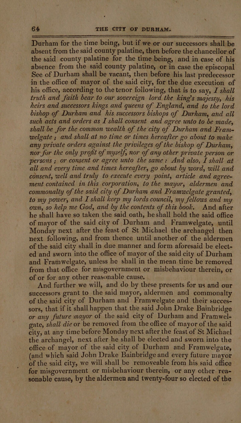 Durham for the time being, but if we or our successors shall be absent from the said county palatine, then before the chancellor of the said county palatine for the time being, and in case of his absence from the said county palatine, or in case the episcopal See of Durham shall be vacant, then before his last predecessor in the office of mayor of the said city, for the due execution of his office, according to the tenor following, that is to say, I shall truth and faith bear to our sovereign lord the king’s majesty, his heirs and successors kings and queens of England, and to the lord bishop of Durham and his successors bishops of Durham, and all such acts and orders as I shall consent and agree unto to be made, shall be for the common wealth of the city of Durham and Fram- welgate ; and shall at no time or times hereafter go about to make any private orders against the privileges of the bishop of Durham, nor for the only profit of myself, nor of any other private person or persons ; or consent or agree unto the same: And also, I shall at all and every time and times hereafter, go about by word, will and consent, well and truly to execute every point, article and agree- ment contained in this corporation, to the mayuvr, aldermen and commonalty of the said city of Durham and Framwelgate granted, to my power, and I shall keep my lords council, my fellows and my own, so help me God, and by the contents of this book. And after he shall have so taken the said oath, he shall hold the said office of mayor of the said city of Durham and Framwelgate, until Monday next after the feast of St Michael the archangel then next following, and from thence until another of the aldermen of the said city shall in due manner and form aforesaid be elect- ed and sworn into the office of mayor of the said city of Durham and Framwelgate, unless he shall in the mean time be removed from that office for misgovernment or misbehaviour therein, or of or for any other reasonable cause. And further we will, and do by these presents for us and our successors grant to the said mayor, aldermen and commonalty of the said city of Durham and Framwelgate and their succes- sors, that if it shall happen that the said Jolin Drake Bainbridge or any future mayor of the said city of Durham and Framwel- gate, shall die or be removed from the office of mayor of the said city, at any time before Monday next after the feast of St Michael the archangel, next after he shall be elected and sworn. into the office of mayor of the said city of Durham and Framwelgate, (and which said Jobn Drake Bainbridge and every future mayor of the said city, we will shall be removeable from his said office for misgovernment or misbehaviour therein, or any other. rea- sonable cause, by the aldermen and twenty-four so elected of the