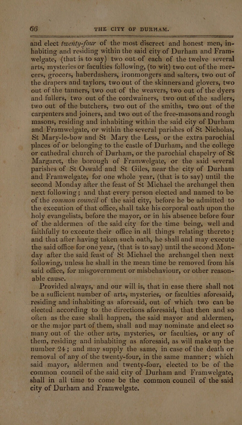 and elect twenty-four of the most discreet and honest men, in- habiting and residing within the said city of Durham and Fram- welyate, (that is to say) two out-of each of the twelve several arts, mysteries or faculties following, (to wit) two out of the mer- cers, grocers, haberdashers, ironmongers and salters, two out of the drapers and taylors, two out of the skinners and glovers, two out of the tanners, two out of the weavers, two out of the dyers and fullers, two out of the cordwainers, two out of the sadlers, two out of the butchers, two out of the smiths, two out of the carpenters and joiners, and two out of the free-masons and rough masons, residing and inhabiting within the said city of Durham and. Framwelgate, or within the several parishes of St Nicholas, St Mary-le-bow and St Mary the Less, or the extra parochial places of or belonging to the castle of Durham, and the college or cathedral church of Durham, or the parochial chapelry of St Margaret, the borough of Framwelgate, or the said several parishes of St Oswald and St Giles, near the city of Durham and Framwelgate, for one whole year, (that is to say) until the second Monday after the feast of St Michael the archangel then next following ; and that every person elected and named to be of the common council of the said city, before he be admitted to the execution of that office, shall take his corporal oath upon the holy evangelists, before the mayor, or in his absence before four of the aldermen of the said city for the time being, well and faithfully to execute their office in all things relating thereto ; and that after having taken such oath, he shall and may execute the said office for one year, (that is to say) until the second Mon- © day after the said feast of St Michael the archangel then next following, unless he shall in the mean time be removed from his said office, for misgovernment or misbehaviour, or other reason- able cause. | Provided always,’ and our will is, that in case there shall not be a sufficient number of arts, mysteries, or faculties aforesaid, residing and inhabiting as aforesaid, out of which two can be elected according to the directions aforesaid, that then and so often as the case shall happen, the said mayor and aldermen, or the major part of them, shall and may nominate and elect so _many out of the other arts, mysteries, or faculties, or any of them, residing and inbabiting as aforesaid, as will make up the number 24; and may supply the same, in case of the death or removal of any of the twenty-four, in the same manner; which said mayor, aldermen and twenty-four, elected to be of the common council of the said city of Durham and I’ramwelgate, shall in all time to come be the common council of the said city of Durham and Framwelgate.