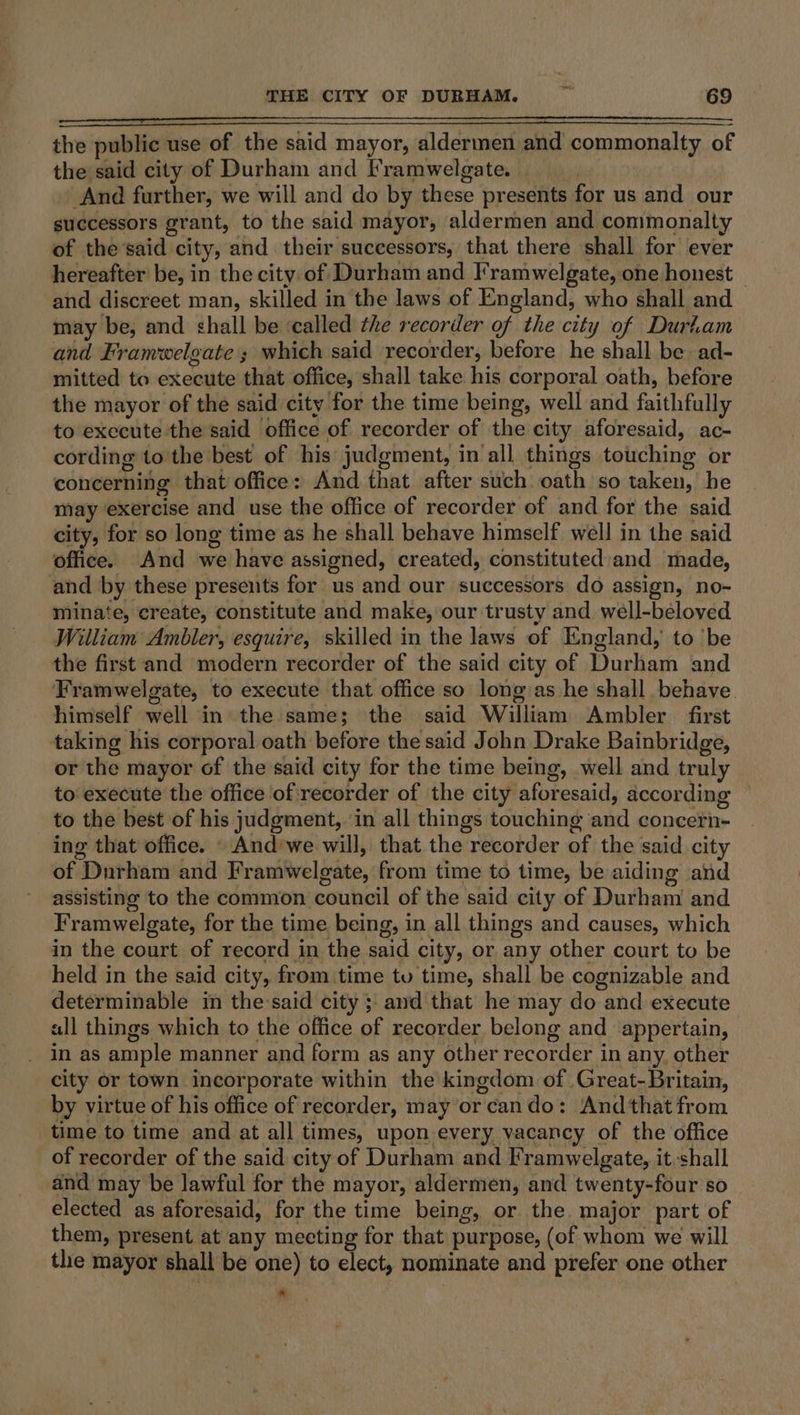 the public use of the said mayor, aldermen and commonalty of the said city of Durham and [ramwelgate. : And further, we will and do by these presents for us and our successors grant, to the said mayor, aldermen and commonalty of the said city, and their successors, that there shall for ever hereafter be, in the city. of Durham and Framwelgate, one honest and discreet man, skilled in the laws of England, who shall and may be, and chall be ‘called the recorder of the city of Duriam and Framwelgate ; which said recorder, before he shall be ad- mitted to execute that office, shall take his corporal oath, before the mayor of the said city for the time being, well and faithfully to execute the said office of recorder of the city aforesaid, ac- cording to'the best of his judgment, in all things touching or concerning that office: And that after such oath so taken, be may exercise and use the office of recorder of and for the said city, for so long time as he shall behave himself well in the said office. And we have assigned, created, constituted:and made, and by these presents for us and our successors do assign, no- niinate, create, constitute and make, our trusty and well-beloved William Ambler, esquire, skilled in the laws of England, to ‘be the first and modern recorder of the said city of Durham and Framwelgate, to execute that office so long as he shall behave. himself well in the same; the said William Ambler first taking his corporal oath before the said John Drake Bainbridge, or the mayor of the said city for the time being, well and truly to: execute the office of recorder of the city aforesaid, according to the best of his judgment, ‘in all things touching and concern- ing that office. \ And’we will, that the recorder of the said city of Durham and Framwelgate, from time to time, be aiding and assisting to the common council of the said city of Durham and Framwelgate, for the time being, in all things and causes, which in the court of record in the said city, or any other court to be held in the said city, from time tv time, shall be cognizable and determinable in the:said city ;\ and that he may do and execute all things which to the office of recorder belong and appertain, in as ample manner and form as any other recorder in any. other city or town incorporate within the kingdom of Great-Britain, by virtue of his office of recorder, may or cando: And that from time to time and at all times, upon-every vacancy of the office of recorder of the said city of Durham and Framwelgate, it shall and may be lawful for the mayor, aldermen, and twenty-four so elected as aforesaid, for the time being, or the. major part of them, present at any meeting for that purpose, (of whom we will tle mayor shall be one) to elect, nominate and prefer one other *