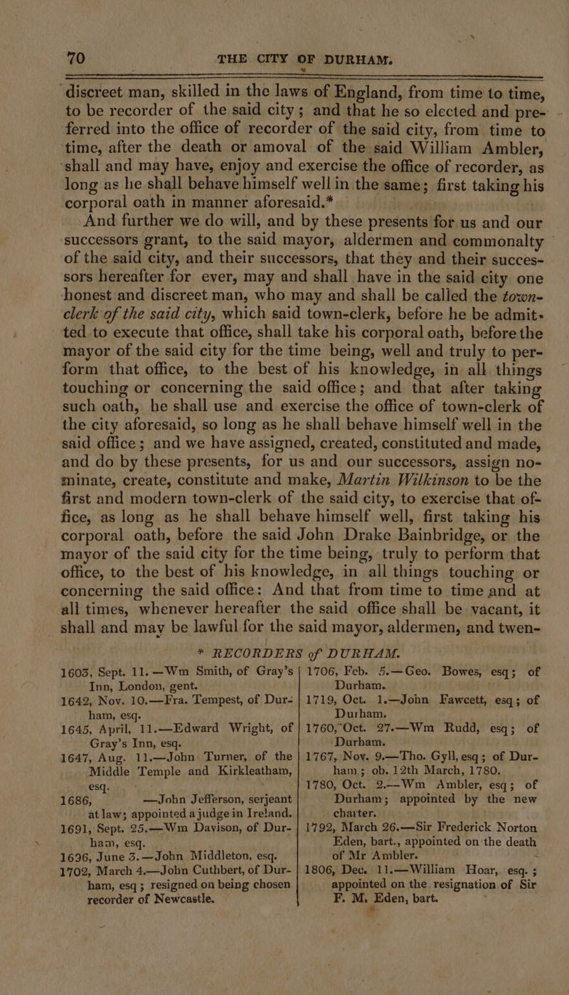 ‘discreet man, skilled in the laws of England, from time to time, to be recorder of the said city; and that he so elected and pre- ferred into the office of recorder of the said city, from time to time, after the death or amoval of the said William Ambler, ‘shall and may have, enjoy and exercise the office of recorder, as long as he shall behave himself well in the same; first taking his corporal oath in manner aforesaid.* Lenivagats ) And further we do will, and by these presents for us and our successors grant, to the said mayor, aldermen and commonalty © of the said city, and their successors, that they and their succes- sors hereafter for ever, may and shall have in the said city one honest and discreet man, who may and shall be called the zown- clerk of the said city, which said town-clerk, before he be admit- ted to execute that office, shall take his corporal oath, before the mayor of the said city for the time being, well and truly to per- form that office, to the best of his knowledge, in all things touching or concerning the said office; and that after taking such oath, he shall use and exercise the office of town-clerk of the city aforesaid, so long as he shall behave himself well in the said office; and we have assigned, created, constituted and made, and do by these presents, for us and our successors, assign no- minate, create, constitute and make, Martin Wilkinson to be the first and modern town-clerk of the said city, to exercise that of- fice, as long as he shall behave himself well, first taking his corporal oath, before the said John Drake Bainbridge, or the mayor of the said city for the time being, truly to perform that office, to the best of his knowledge, in all things touching or concerning the said office: And that from time to time and at all times, whenever hereafter the said office shall be vacant, it shall and may be lawful for the said mayor, aldermen, and twen- &gt;! ? * RECORDERS of DURHAM. 1603, Sept. 11. —Wm Smith, of Gray’s Inn, London, gent. 1642, Nov. 10,—Fra. Tempest, of Dur- ham, esq. 1645, April, 11.—Edward Wright, of Gray’s Inn, esq. 1647, Aug. 11.—John Turner, of the Middle Temple and Kirkleatham, esq. / 1686, i —John Jefferson, serjeant at law; appointed a judge in Ireland. 1691, Sept. 25,—Wm Dayison, of Dur- ham, esq. 1696, June 3.—John Middleton, esq. 1702, March 4.—John Cuthbert, of Dur- ham, esq ; resigned on being chosen recorder of Newcastle. 1706, Feb. 5.—Geo. Bowes, esq; of Durham. 1719, Oct. 1.—Jonn Faweett, esq; of Durham. 1760,°Oct. 27.—Wm Rudd, esq; of Durham. 1767, Nov. 9.—Tho. Gyll, esq; of Dur- ham.; ob. 12th March, 1780. 1780, Oct. 2.--Wm Ambler, esq; of Durham; appointed by the new charter. 1792, March 26.—Sir Frederick Norton Eden, bart., appointed on the death of Mr Ambler. 2 1806, Dec. 11.—William Hoar, esq. ; appointed on the resignation of Sir F. M. Jaen, bart.