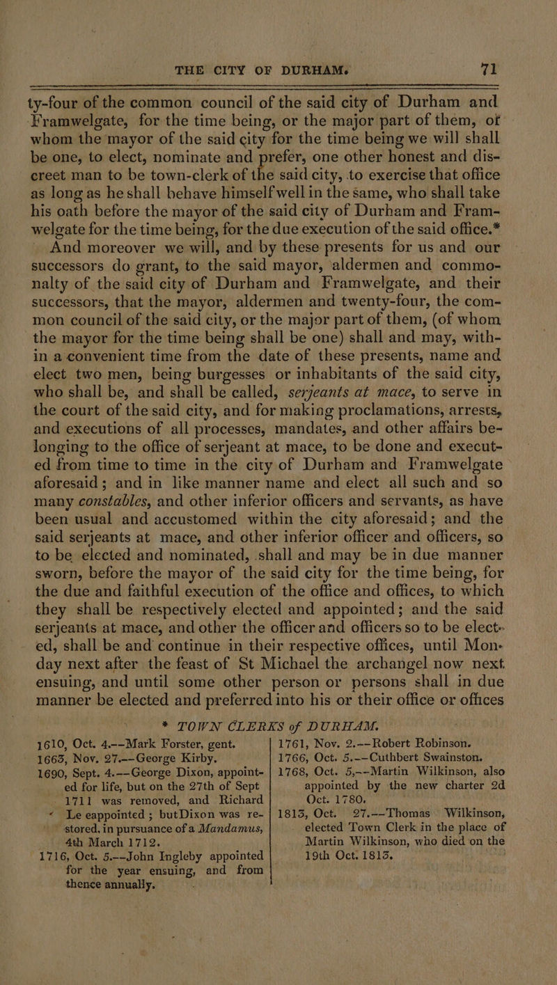 ty-four of the common council of the said city of Durham and ‘Framwelgate, for the time being, or the major part of them, of whom the mayor of the said city for the time being we will shall be one, to elect, nominate and prefer, one other honest and dis- creet man to be town-clerk of the said city, to exercise that office as long as he shall behave himself well in the same, who shall take his oath before the mayor of the said city of Durham and Fram- welgate for the time being, for the due execution of the said office.* And moreover we will, and by these presents for us and our successors do grant, to the said mayor, ‘aldermen and commo- nalty of the said city of Durham and Framwelgate, and their successors, that the mayor, aldermen and twenty-four, the com- mon council of the said city, or the major part of them, (of whom the mayor for the time being shall be one) shall and may, with- in a convenient time from the date of these presents, name and elect two men, being burgesses or inhabitants of the said city, who shall be, and shall be called, serjeants at mace, to serve in the court of the said city, and for making proclamations, arrests, and executions of all processes, mandates, and other affairs be- longing to the office of serjeant at mace, to be done and execut- ed from time to time in the city of Durham and Framwelgate aforesaid; and in like manner name and elect all such and so many constables, and other inferior officers and servants, as have been usual and accustomed within the city aforesaid; and the said serjeants at mace, and other inferior officer and officers, so to be elected and nominated, shall and may be in due manner sworn, before the mayor of the said city for the time being, for the due and faithful execution of the office and offices, to which they shall be respectively elected and appointed; and the said serjeants at mace, and other the officer and officers so to be elect ed, shall be and continue in their respective offices, until Mon- day next after the feast of St Michael the archangel now next. ensuing, and until some other person or persons shall in due manner be elected and preferred into his or their office or offices ; * TOWN CLERKS of DURHAM. 1610, Oct. 4.--Mark Forster, gent. 1761, Nov. 2.-—Robert Robinson. 1665, Nov. 27.--George Kirby. 1766, Oct. 5.-—Cuthbert Swainston. 1690, Sept. 4.--George Dixon, appoint- | 1768, Oct. 5,-—-Martin Wilkinson, also ed for life, but on the 27th of Sept appointed by the new charter 2d 1711 was removed, and Richard Oct. 1780. « Le eappointed ; butDixon was re- | 1813, Oct. 27.--Thomas © Wilkinson, ' stored, in pursuance of a Mandamus, - elected Town Clerk in the place of . 4th March 1712. Martin Wilkinson, who died on the 1716, Oct. 5.--John Ingleby appointed | 19th Oct. 1813, bse for the year ensuing, and from thence annually.