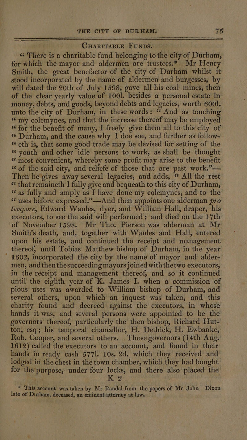 ‘CHarivTaBLe Funps. | «¢ There is a charitable fund belonging to the city of Durham, for which the mayor and aldermen are trustees.* Mr Henry Smith, the great benefactor of the city of Durham whilst it stood incorporated by the name of. aldermen and burgesses, by will dated the 20th of July 1598, gave all his coal mines, then of the clear yearly value of 1001. besides a personal estate in money, debts, and goods, beyond debts and legacies, worth 6001. unto the city of Durham, in these words: “ And as touching ‘“¢ my colemynes, and that the increase thereof may be employed ‘‘ for the benefit of many, I freely give them all to this city of 6 Durham, and the cause why I doe soe, and further as follow- ‘¢ eth is, that some good trade may be devised for setting of the *¢ youth and other idle persons to work, as shall be thought ‘“* most convenient, whereby some profit may arise to the benefit ‘“‘ of the said city, and reliefe of those that are past work.”— Then he gives away several legacies, and adds, “ All the rest ‘¢ that remaineth | fully give and bequeath to this city of Durham, ‘‘ as fully and amply as I have done my colemynes, and to the ‘uses before expressed.” —And then appoints one alderman pro tempore, Edward Wanles, dyer, and William Hall, draper, his executors, to see the said will performed; and died on the 17th of November 1598. Mr Tho. Pierson was alderman at Mr Smith’s death, and, together with Wanles and Hall, entered upon his estate, and continued the receipt and management thereof, until Tobias Matthew bishop of Durham, in the year ‘ #602, incorporated the city by the name of mayor and alder- men, and then thesucceeding mayors joined with thetwo executors, in the receipt and management thereof, and so it continued until the eighth year of K. James I. when a commission of pious uses was awarded to William bishop of Durham, and several others, upon which an inquest was taken, and this charity found and decreed against the executors, in whose hands it was, and several persons were appointed to be the governors thereof, particularly the then bishop, Richard Hut- ton, esq; his temporal chancellor, H. Dethick; H. Ewbanke, Rob. Cooper, and several others. . Those governors (14th Aug. 1612) called the executors to an account, and found in their hands in ready cash 577]. 10s. 2d. which they received and lodged in the chest in the town chamber, which they had bought for the purpose, under four locks, and there also placed the K 2 * This account was taken by Mr Randal from the papers of Mr John Dixon late of Durham, deceased, an eminent attorney at law.