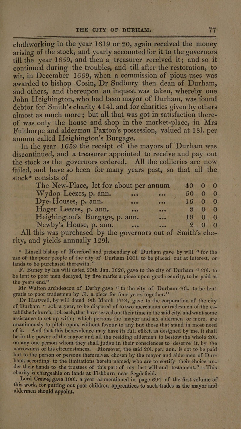 clothworking in the year 1619 or 20, again received the money arising of the stock, and yearly accounted for it to the governors till the year 1659, and then a treasurer received it; and so it continued during the troubles, and till after the restoration, to wit, in December 1669, when a commission of pious uses was awarded to bishop Cosin, Dr Sudbury then dean of Durham, and others, and thereupon an inquest was taken, whereby one John Heighington, who had been mayor of Durham, was found debtor for Smith’s charity 414]. and for charities given by others almost as much more; but all that was got in satisfaction there- of was only the house and shop in the market-place, in Mrs Fulthorpe and alderman Paxton’s possession, valued at 181. per annum called Heighington’s Burgage. In the year 1659 the receipt of the mayors of Durham was discontinued, and a treasurer appointed to receive and pay out the stock as the governors ordered. All the collieries are now failed, and have so been for many years past, so that all the stock* consists of | . The New-Place, let for about perannum 40 0 O Wydop Leezes, p. ann. me seiko det Cha Odie O Dye- Houses, p. ann. vn sae yiigonst Onin Hager Leezes, p. ann. its a 3 0 0 Heighington’s Burgage, p. ann. ry 18 0 0 Newby’s House, p. ann. oes ale 2 0 All this was purchased. by the governors out of Smith’s cha- rity, and yields annually 129]. * Linsell bishop of Hereford and prebendary of Durham gave by will “ for the use of the poor people of the city of Durham 1001. to be placed out at interest, or lands to be purchased therewith.” F. Buney by his will dated 20th Jan. 1626, gave to the city of Durham “ 201. to be lent to poor men decayed, by five marks a-piece upon good security, to be paid at the years end.” Mr Walton archdeacon of Derby gave “to the city of Durham 401. to be lent gratis to poor tradesmen by 51. a-piece for four years together.”’ Dr Hartwell, by will dated 9th March 1724, gave to the corporation of the city of Durham “ 20]. a-year, to be disposed of to two merchants or tradesmen of the es- tablished church, 101. each, that have served out their time in the said city, and want some assistance to set up with ; which persons the mayor and six aldermen or more, are unanimously to pitch upon, without favour to any but those that stand in most need of it. And that this benevolence may have its full effect, as designed by me, it shall be in the power of the mayor and all the residing aldermen to bestow the whole 201. on any one person whom they shall judge in their consciences to deserve it, by the narrowness of his circumstances. Moreover, the said 201. per. ann. is not to be paid but to the person or persons themselves, chosen by the mayor and aldermen of Dur- ham, according to the limitations herein named, who are to certify their choice un- der their hands to the trustees of this part of my last will and testament.”~- This charity is chargeable on lands at Fishburn near Segdefield. Lord. Crewej gave 100]. a year as mentioned in page 694 of the first volume of this work, for putting out poor children apprentices to such trades as the mayor and aldermen should appoint.