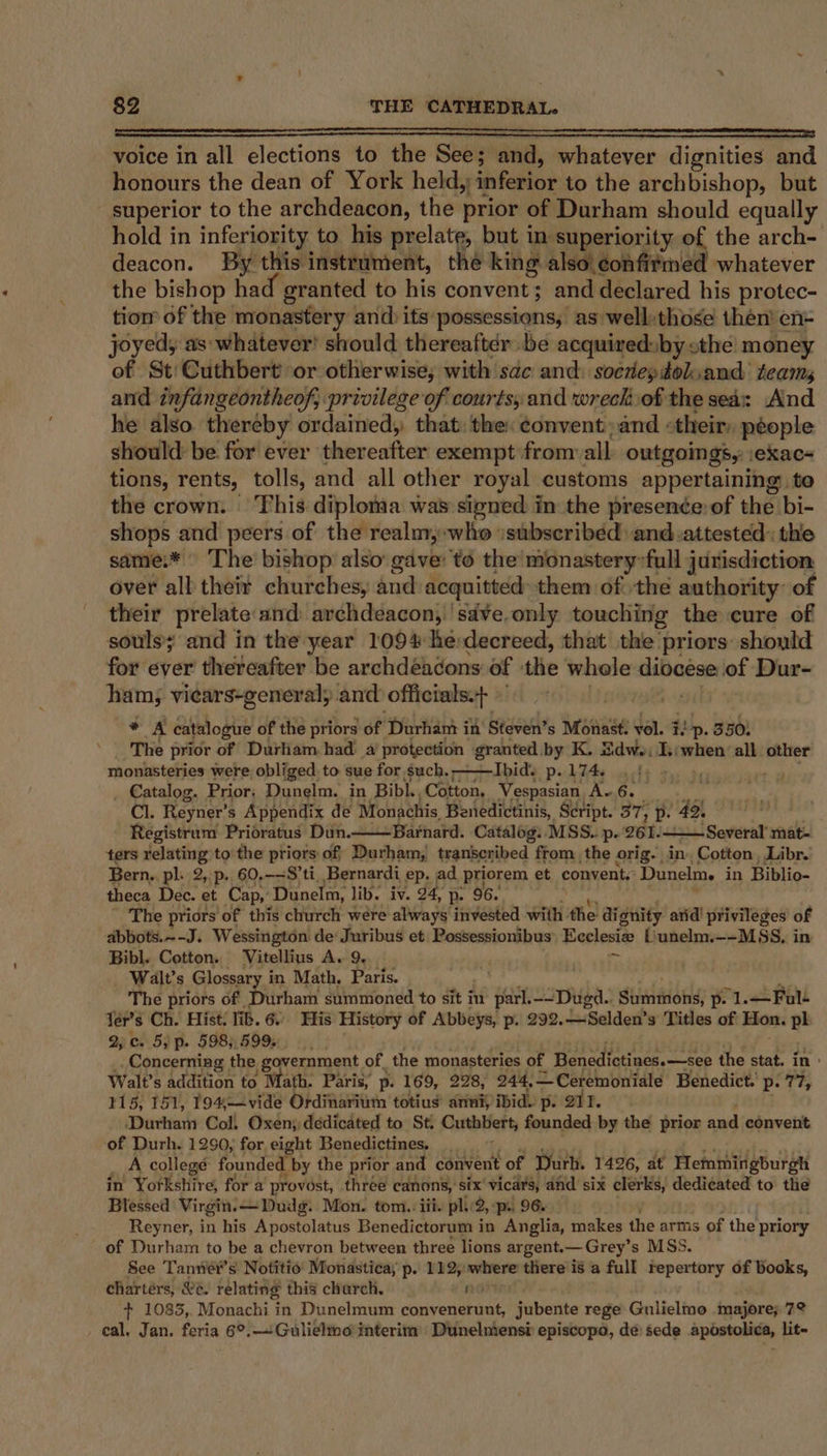 a mam aR NPR IRSSO 0a mpi aaa voice in all elections to the See; and, whatever dignities and honours the dean of York held, :inferior to the archbishop, but superior to the archdeacon, the prior of Durham should equally hold in inferiority to his prelate, but in superiority of the arch- deacon. By this instrument, the king also confirmed whatever the bishop had granted to his convent; and declared his protec- tiom of the monastery and) its possessions, as well:those then’ en- joyed; as:whatever! should thereafter be acquired: ‘by cthe money of St: Cuthbert’ or otherwise, with sac and: socrepdolsand teams and infangeontheof, privilege of courts; and wreck of the sea: And he also. thereby ordained, that: the: ¢onventand «their: people should be for ever thereafter exempt from all outgoings, \exac- tions, rents, tolls, and all other royal customs appertaining: to the crown. This diplonaa was signed in the presence: of the bi- shops and peers of the realm,:who isubseribéd and.attested: thie same.* The bishop also gave: to the monastery’full jurisdiction over all theit churches, and acquitted them of the authority: of their prelate and archdeacon, ‘sdve.only touching the cure of souls and in the year 1094 herdecreed, that the priors should for ever thereafter be archdéadons of the whole wrgn a lof Dur- ham, viears-general, and officials.+ : + A catalogue of the priors of Durhant ii in Steven’s Monast. vol. i. Lp. 350: The prior of Durliam had’ a protection granted by K. Sdwe: Is;when all other monasteries were obliged to sue for such. ; Ibid'’s pw L7A4y chs 2, a Catalog. Prior: Dunelm. in Bibl. Cotton, Vespasian Av 6. Cl. Reyner’ s Appendix de Monachis Benedictinis, S¢ript. 37; 2D (42, Registrum Prioratus Dun. Barnard. Catalog. MSS. p. 261. - Several mat- ters relating to the priors: of, Durham, transcribed from the orig. in, Cotton, Libr.’ Bern,. pl. 2, p. 60,-=S’ti, Bernardi ep. ad priorem et convents Dunelm, in Biblio- theca Dec. et Cap,’ Dunelm, lib. iv. 24, p. 96. The priors ‘of this church were always invested with the di gnity arid! privileges of abbots.~-J. Wessington de: Juribus et Possessionibus) Ecclesie Liunelm.—-MSS, in Bibl. Cotton. Vitellius A. 9. . ' ve &gt; Walt’s Glossar in Math, Paris. = The priors of, rham summoned to sit in parl. --Dued. dhiniione: pel. —Ful- Ter’s Ch. Hist. lib. 6. His History of Abbeys, p. 292. Selden’s' Titles of Hon. pl 2, c. 5; p. 598; 5995 ‘i Concerning the government of. the monasteries of Benedictines.—see the stat. in « Walt’s addition to Math. Paris, p. 169, 228, 244, —Ceremoniale Benedict. p. 77, 115, 151, 19%—vide Ordinaritm totiug anni; ibid. p. 212. Durham Col. ebay: dedicated to St. Contbliett founded by the prior and convent weigus Blessed Virgin ol Mon. tom. iii. dice 2, pr. 96. Reyner, in his Apostolatus Benedictorum in Anglia, makes the arms of the priory of Durham to be a chevron between three lions argent. — Grey’ s MSS. See Tanniér’s Notitio’ Monastica, p. 112;: where there is a full repertory of books, chartérs, &amp;e. relating this charch, i + 1083, Monachi in Dunelmum buivener oie jubente rege Gulielmo majore; 72 cal. Jan. feria 6°.—Gulielmo interim Dunelmensi episcopo, de sede apostolica, lit-