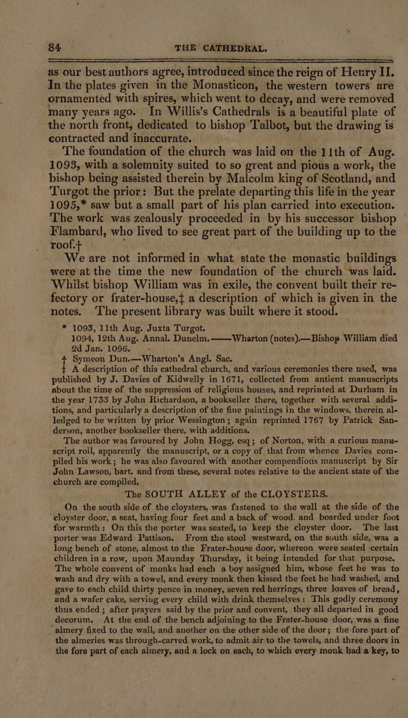 as our best authors agree, introduced since the reign of Henry II. In the plates given in the Monasticon, the western towers are ornamented with spires, which went to decay, and were removed many years ago. In Willis’s Cathedrals is a beautiful plate of the north front, dedicated to bishop Talbot, but the drawing is contracted and inaccurate. The foundation of the church was laid on the 11th of Aug. 1093, with a solemnity suited to so great and pious a work, the bishop being assisted therein by Malcolm king of Scotland, and Turgot the prior: But the prelate departing this life in the year 1095,* saw but a small part of his plan carried into execution. The work was zealously proceeded in by his successor bishop Flambard, who lived to see great part of the building up to the roof.+ | We are not informed in what state the monastic buildings were at the time the new foundation of the church was laid. Whilst bishop William was in exile, the convent built their re- fectory or frater-house,{ a description of which is given in the notes. ‘The present library was built where it stood. * 1093, 11th Aug. Juxta Turgot. 1094, 12th Aug. Annal. Dunelm. 2d Jan. 1096. : + Symeon Dun.—Wharton’s Angl. Sac. . + A description of this cathedral church, and various ceremonies there used, was published by J. Davies of Kidwelly in 1671, collected from antient manuscripts about the time of the suppression of religious houses, and reprinted at Durham in the year 1733 by John Richardson, a bookseller there, together with several addi- tions, and particularly a description of the fine paintings in the windows, therein al- ledged to be written by prior Wessington; again reprinted 1767 by Patrick San- derson, another bookseller there, with additions. ; The author was favoured by John Hogg, esq; of Norton, with a curious manu- script roll, apparently the manuscript, or a copy of that from whence Davies com- piled his work; he was also favoured with another compendious manuscript by Sir John Lawson, bart. and from these, several notes relative to the ancient state of the church are compiled. The SOUTH ALLEY of the CLOYSTERS. On the south side of the cloysters, was fastened to the wall at the side of the -cloyster door, a seat, having four feet and a back of wood, and boarded under foot for warmth: On this the porter was seated, 1o keep the cloyster door. The last porter was Edward Pattison. From the stool westward, on the svuth side, was a long bench of stone, almost to the Frater-house door, whereon were seated certain children in a row, upon Maunday Thursday, it being intended for that purpose. The whole convent of -monks had each a boy assigned him, whose feet he was to wash and dry with a towel, and every monk then kissed the feet he had washed, and gave to each child thirty pence in money, seven red herrings, three loaves of bread, and a wafer cake, serving every child with drink themselves: This godly ceremony thus ended ; after prayers said by the prior and convent, they all departed in good decorum. At the end of the bench adjoining to the Frater-house door, was a fine ‘almery fixed to the wall, and another on the other side of the door; the fore part of the almeries was through-carved work, to admit air to the towels, and three doors in the fore part of each almery, and a lock on each, to which every monk had’a key, to Wharton (notes).—Bishop William died