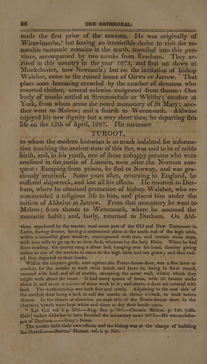 made the first prior of the convent. He was originally of | Winceleambe,” but having an irresistible desire ,to visit the ye- nerable monastic remains in the north, travelled into this pro- vince, accompanied by two monks from Evesham. They ar- rived in this‘ country ‘in the year 1073, and first sat down at ‘WMonkchester, now Newcastle; but on the i invitation of bishop Walcher, came to the ruined Sees of Girwa or Jarrow. © That place soon .\becoming crowded by the number of devotees who resorted ithither, several colonies emigrated from thence: One body of monks settled at Streoneschale or Whitby; another at -York, from whom arose the noted monastery of St Mary; ano- ther went to Melros; and a fourth to Weremouth. idwine enjoyed his new dignity but a‘very short time, ‘he departing this lie on the 12th of April, 1087. ‘His successor TURGOT, to whom the modern historian is so much indebted a informa- tion touching the ancient state of this See, was said 'to be of noble birth, and, in his youth, one of those unhappy persons who were confined in the castle of Lincoln, soon after the Norman con- quest : Escaping: from prison, he fled to Norway, and was gra- ciously received. Some years after, returning to England, he suffered shipwreck, and lost all his effects. He.resorted to Dur- ham, where he obtained protection of bishop ‘Walcher, who re- commended a religious life to him, and placed him under the tuition of Aldwiney at Jarrow. From that monastery he went to: Melros; from thence to Weremouth, where he assumed the monastic habit; and, lastly, seunrenedl to Durham. On Ald- vices, appointed by the master, read some part of the Old and New Testament in. Latin, during dinner, havir.g a convenient place at the south end of the high table, within a beautiful glass window, encompassed with iron, and certain stone steps, with iron rails to go up to an iron desk, whereon lay the holy Bible. When he had: done reading, the master rang a silver, bell, hanging over his head, thereby giving. notice to one of the novices to come to the high table and say grace ; and that end-. ed, they departed to their books. Within the cloyster-garth, over against the restextieies door, was a fine laver or conduit, for the monks to wash their hands and faces in, being in form round, covered with lead, and all of marble, excepting the cuter wall, within which they imight walk about the laver. It had many spouts of brass, with 24 brazen cocks. about it, and seven windows of stone work in it; and above, a dove cot covered with lead. The workmanship was both fine and costly. Adjoining to the east side of the conduit door hung a bell, to call the monks at elevea o’clock, to wash before dinner. In the closets or almeries, on each side of ‘the Frater-house door, in the 9 egg towels were kept white and clean to dry their hands.upon. * ‘Lel. Col. vol. i. p. 332.—Ang. Sac. p. ’787.—Chronic. Melros, p. 160, (edit. Gale) makes Aldwine to have founded the ct ings anno 1075.—-He was archdea- con of Durham. Grey’s Notes, The. monks built their own offices, and dies bishop ‘was at the charge of pallding the church.—-—-Stevens’ Monast. volvi, p. 550. ,