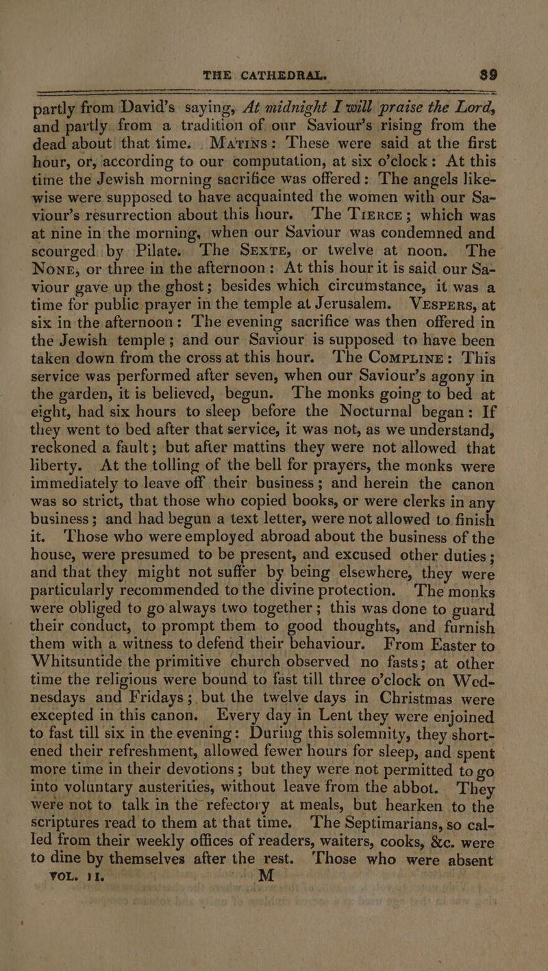 partly from David’s saying, At midnight Iwill praise the Lord, and partly from a tradition of our Saviour’s rising from the dead about that time. Mains: These were said at the first hour, or, according to our computation, at six o’clock: At this time the Jewish morning sacrifice was offered: The angels like- wise were supposed to have acquainted the women with our Sa- viour’s resurrection about this hour. The Trerce; which was at nine in the morning, when our Saviour was condemned and scourged by Pilate. The SEXTE, or twelve at noon. The - Nong, or three in the afternoon: At this hour it is said our Sa- viour gave up the ghost; besides which circumstance, it was a time for public prayer in the temple at Jerusalem. VeEspPErs, at six in the afternoon: The evening sacrifice was then offered in the Jewish temple; and our Saviour is supposed to have been taken down from the cross at this hour. The Compitine: This service was performed after seven, when our Saviour’s agony in the garden, it is believed, begun. ‘The monks going to bed at eight, had six hours to sleep before the Nocturnal began: If they went to bed after that service, it was not, as we understand, reckoned a fault; but after mattins they were not allowed that liberty. At the tolling of the bell for prayers, the monks were immediately to leave off their business; and herein the canon was so strict, that those who copied books, or were clerks in any business; and had begun a text letter, were not allowed to finish it. ‘Those who were employed abroad about the business of the house, were presumed to be present, and excused other duties ; and that they might not suffer by being elsewhere, they were particularly recommended to the divine protection. The monks were obliged to go'always two together ; this was done to guard their conduct, to prompt them to good thoughts, and furnish them with a witness to defend their behaviour. From Easter to Whitsuntide the primitive church observed no fasts; at other time the religious were bound to fast till three o’clock on Wed- nesdays and Fridays; but the twelve days in Christmas were excepted in this canon. Every day in Lent they were enjoined to fast till six in the evening: During this solemnity, they short- ened their refreshment, allowed fewer hours for sleep, and spent more time in their devotions ; but they were not permitted to go into voluntary austerities, without leave from the abbot. They were not to talk in the refectory at meals, but hearken to the scriptures read to them at that time. The Septimarians, so cal- led from their weekly offices of readers, waiters, cooks, &amp;c. were to dine by themselves after the rest. ‘Those who were absent VOL. II. kM :