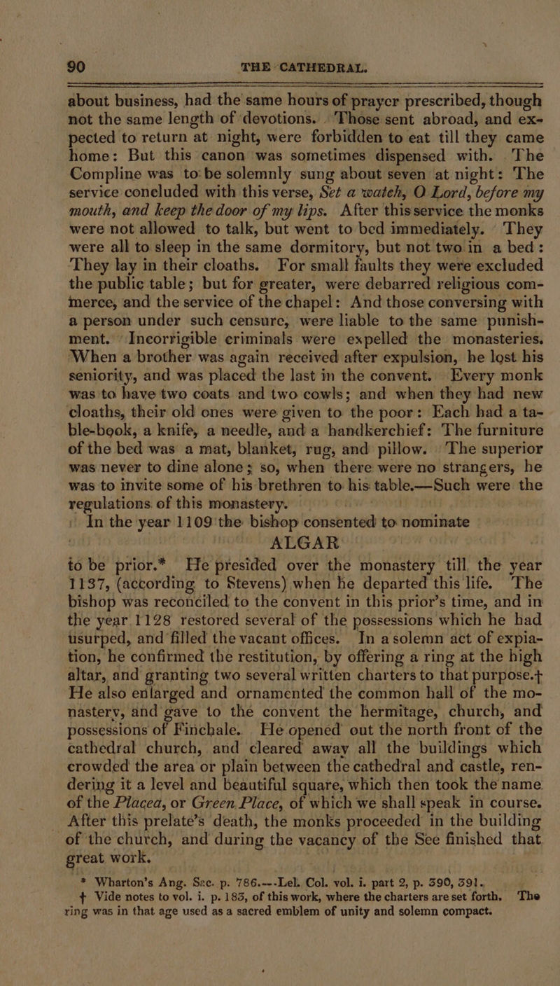 about business, had the same hours of prayer prescribed, though not the same length of ‘devotions. | Those sent abroad, and ex- pected to return at night, were forbidden to eat till they came home: But this canon was sometimes dispensed with. The Compline was to: be solemnly sung about seven at night: The service concluded with this verse, Set a wateh, O Lord, before my mouth, and keep the door of my lips. After thiss service the monks were not allowed to talk, but went to bed immediately. They were all to sleep in the same dormitory, but not two in a bed: They lay in their cloaths. For small faults they were excluded the public table; but for greater, were debarred religious com- merce, and the service of the chapel: And those conversing with a person under such censure, were liable to the same punish- ment. Incorrigible criminals were expelled the monasteries. When a brother was again received after expulsion, he lost his seniority, and was placed the last in the convent. Every monk was to have two coats and two cowls; and when they had new cloaths, their old ones were given to the poor: Each had a ta- ble-book, a knife, a needle, and a handkerchief: The furniture of the bed was a mat, blanket, rug, and pillow. ‘The superior was never to dine alone; so, when hive were no strangers, he was to invite some of his brethren to his table.-—Such were the regulations. of this monastery. | Pua TM In the year 1109 the bishop consented to nominate ALGAR to be prior.* He presided over the monastery till, the year 1137, (according. to Stevens) when he departed this life. The bishop was reconciled to the convent in this prior’s time, and in the year.1128 restored several of the possessions which he had usurped, and filled the vacant offices. Tn asolemn act of expia- tion, he confirmed the restitution, by offering a ring at the high altar, and granting two several written charters to that purpose.+ He also enlarged and ornamented the common hall of the mo- nasterv, and gave to the convent the hermitage, church, and possessions of Finchale. He opened out the north front of the cathedral church, and cleared away all the buildings which crowded the area or plain between the cathedral and castle, ren- dering it a level and beautiful square, which then took the name of the Placea, or Green. Place, of which we shall speak in course. _ After this prelate’s death, the monks proceeded in the building of the church, and during the vacancy of the See finished that great work, , Wharton's Ang. Sac. p. 786.---Lel. Col. vol. i. part 2, p. 590, 591. + Vide notes to vol. i. p. 183, of this work, where the charters are set forth. The ring was in that age used as a sacred emblem of unity and solemn compact.