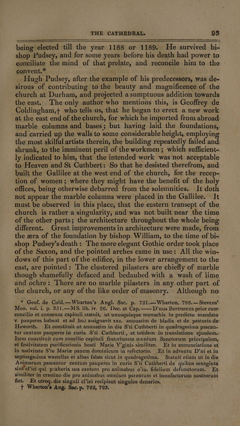being elected till the year 1188 or 1189. He survived bi- shop Pudsey, and for some years before his death had power to conciliate the mind of that prelate, and reconcile him to the convent.* ny! PNT . Hugh- Pudsey, after the example of his predecessors, was de- sirous of contributing to the beauty and magnificence of the church at Durham, and projected a sumptuous addition towards the east. The only author who mentions this, is Geoffrey de _ Coldingham,+} who tells us, that he began to erect a new work at the east end of the church, for which he imported from abroad. marble columns and bases; but having laid the foundations, and carried up the walls to some considerable heigit, employing the: most skilful artists therein, the building repeatedly failed and shrunk, to the imminent peril of the workmen; which sufficient- ly indicated to him, that the intended work was not acceptable to Heaven and St Cuthbert: So that he desisted therefrom, and built the Gallilee at the west end of the church, for the recep- tion of women; where they might have the benefit of the holy offices, being otherwise debarred from the solemnities. It doth not appear the marble columns were placed in the Gallilee. It must be observed. in this place, that the eastern transept of the church is rather a singularity, and was not built near the time of the other parts; the architecture throughout the whole being different. Great: improvements in architecture were made, from the cera of the foundation by bishop William, to the time of bi- shop Pudsey’s death: ‘The more elegant Gothic order took place of the Saxon, and the pointed arches came in use: All the win- dows of this part of the edifice, in the lower arrangement to the east, are pointed: The clustered pilasters are chiefly of marble though shamefully defaced and bedaubed with a wash of lime and ochre: There are no marble pilasters in any other part of the church, or any of the like order of masonry. Although no _ * Geof. de Cold.—Wharton’s Angl. Sac. p. 721.—Wharton, 788.— Stevens? Mon. vol. i. p. 351.—MS. lib. iv. 26. Dec. et Cap. D’nus Bertramus prior cur. concilio et consensu capituli statuit, ut unusquisque monachis in predicto mandato v. pauperes habeat et ad hos assignavit xxs.’ annuatim de bladis et de pasturis-de: Heworth. Et constituit ut annuatim in die S’ti Cuthberti in quadragesima pascan- tur centum pauperes in curia S’ti Cuthberti, et totidem in translatione ejusdem. Item constituit cum concilio capituli festivitatem omnium Sanctorum principalem,. et festivitatem purificationis beati Marie V’ginis similiter, Et in annunciatione et in nativitate S’te Marie panem dominicum in refectorio. .Et in adventu D’ni et in septuagesima wastellas et albas fabas sicut in quadragesima. Statuit etiam ut in die Animarum pascantur centum pauperes in curia S’ti Cuthberti de quibus sexaginta’ sint cPici qui psalteria sua cantent pro animabus o’iu. fidelium defunctorum, Et- similiter in crastino die pro animabus omnium parentum et benefactorum nostrorum fiet. Et utroq. die singuli cl’ici recipiant singulos denarios. | 7 Wharton's Ang. Sac. pe 722, 723.