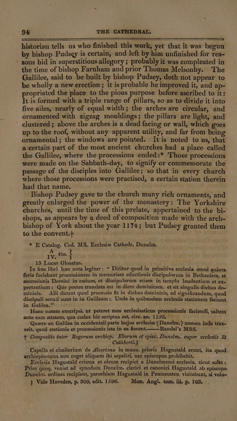 historion tells us who finished this work, yet that it was begun by bishop Pudsey is certain, and Icft by him unfinished for rea- sons hid in superstitious alleyory ; probably it was compleated in the time of bishop Farnham and prior Thomas Melsonby. The Gallilee, said to be built by bishop Pudsey, doth not appear to be wholly a new erection; it is probable he improved it, and ap- propriated the place to the pious purpose before ascribed to it: It is formed with a triple range of pillars, so as to divide it into five ailesy nearly of equal width; the arches are circular, and ornamented with zigzag mouldings; the pillars are light, and ’ clustered ; above the arches is a dead facing or wall, which goes up to the roof, without any apparent utility, and far from bein ornamental; the windows are pointed. It is noted to us, that a certain part of the most ancient churches had a place called the Gallilee, where the processions ended:* Those processions were made on the Sabbath-day, to signify or commemorate the passage of the disciples into Gallilee; so that in every church where those processions were practised, a certain station therein had that name. | Bishop Pudsey gave to the church many rich ornaments, and greatly enlarged the power of the monastery: The Yorkshire churches, until the time of this prelate, appertained to the bi- shops, as appears by a deed of composition made with the arch- bishop of York about the year 1174; but Pudsey granted them to the convent.+} ar * E Catalog. Cod. MS. Ecclesiz Cathedr. Dunelm. A 1V. Ato. : : 13 Lucas Glosatus. : In fine libri hec nota legitur: “ Dicitur quod in primitiva ecclesia omni quinta. feria faciebant processionem in memoriam eductionis discipulorum in Bethaniam, et ascensionis Domini in ceelum, et discipulorum etiam in templo Jaudantium et ex- pectantium : Que postea translata est in diem dominicam, et sit singulis diebus do- minicis. Alii dicunt quod processio fit in diebus dominicis, ad significandum, quod — discipuli secuti sunt in in Galileam :, Unde in quibusdam ecclesiis stationem faciunt in Galilea.’” Hane notam exscripsi, ut peteret: mos ecclesiasticus processionis faciendi, saltem aute eam ztatem, qua codex hic scriptus est, circ. an. 1150. Quere an Galilea in occidentali parte hujus ecclesiz (Dunelm. ) nomen inde trax- erit, quod stationis: et processionis iste in ea fierent._—— Randal’s MSS. ale + Compositio inter Rogerum archiep. Eborum et episc. Dunelm. super ecclesiis St MP 4 Cuthberti.$ ken esa ‘Capella et cimiterium de Alvertona in manu. prioris Hagustald erunt, ‘ita. quod archiepiscopus. non coget aliquem ibi sepeliri, nec episcopus prohibebit. Ecclesia Hagustald crisma et oleum recipiet a Dunelmensi ecclesia, sicut solet : Prior quoq. veniet ad synodum Dunelm. clerici et canonici Hagustald ab episcopo Dunelm. ordines recipient, parochiam Hagustald in Pentecosten. visitabunt, si volu-. $ Vide Hoveden, p. 509, edit. 1596. Mon, Angl.. tom, iii. p. 163.