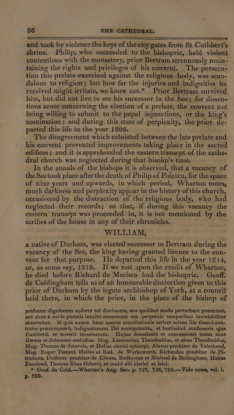 eS IRR oD ST SST OOS ESS SYS 73 I RE A SR LO AT TR A oe and took by violence the keys of the city gates from St Cuthbert’s shrine.. Philip, who succeeded to the bishopric, held violent contentions with the monastery, prior Bertram strenuously main- taining the rights and privileges of his convent. The persecu- tion this prelate exercised against the religious body, was scan- dalous to religion; but how far the injuries and indignities he received might irritate, we know not.* Prior Bertram survived him, but did not live to see his successor in the See; for dissen- tions arose concerning the election of a prelate, the convent not being willing to submit to the papal injunctions, or the king’s nomination; and during this state of perplexity, the prior de- parted this life in the year 1209. The disagreement which subsisted between the late prelate ‘iva his convent ~ prevented improvements taking place in the sacred edifices ;. and it is apprehended the eastern transept of the cathe- dral church was neglected during that bisohp’s time. _ In the annals of the bishops it is observed, that a vacancy of the Seetook place after the death of Philip of Paicten: for the space of nine years and upwards, in which period; Wharton notes, much darkness and perplexity appear in the history of this church, occasioned by the distraction of the religious body, who had neglected their records; so that, if during this vacancy the eastern transept was proceeded in, it is not mentioned by the scribes of the house in any of their chronicles. WILLIAM, a Native of Durham, was elected successor to Bertr am during the vacancy of the See, the king having granted licence to the con- vent for that purpose. He departed this life in the year 1214, or, as some say, 1219. If we rest upon the credit of Wharton, he died before Richard de Marisco had the bishopric. Geoff. de Coldingham tells us of an honourable distinction given to this prior of Dur ham by the legate archbishop of York, at a council held there, in which the prior, in the place of the bishop of prefatam dignitatem auferre vel diminuere, seu quolibet modo perturbare preesumat, sed sicut a nohis:pietatis intuitu concessum est, perpetuis temporibus. inviolabiliter observetur. Si quis autem hanc nostre constitutionis seriem sciens ille timeré con+ traire presumpserit, indignationem Dei omnipotentis, et beatissiini confessoris ejus Cuthberti, se noverit incursurum. Hujus donationis et concessionis testes sunt Gwaoz et Johannes archidias. Mag. Laurentius, Theodbaldus, et alius Theodbaldus, Mag. Thomas de Jorevals, et Helias clerici episcopi, Alanus presbiter de Valeshend, Mag. Roger Testard, Helias et Rad. de Werkeworth, Richardus presbiter de Pi- tinduna, Dolfinus presbiter de Elwete, Rodbertus et Michael de Bellingham, Helias Escoland, Thomas filius Osberti, et multi alii clerici et laici. _* Geof, de Cold.—-Wharton’s Ang. Sac. p. 727, 728, 729.—Vide notes, vol. i. p. 229. Sf