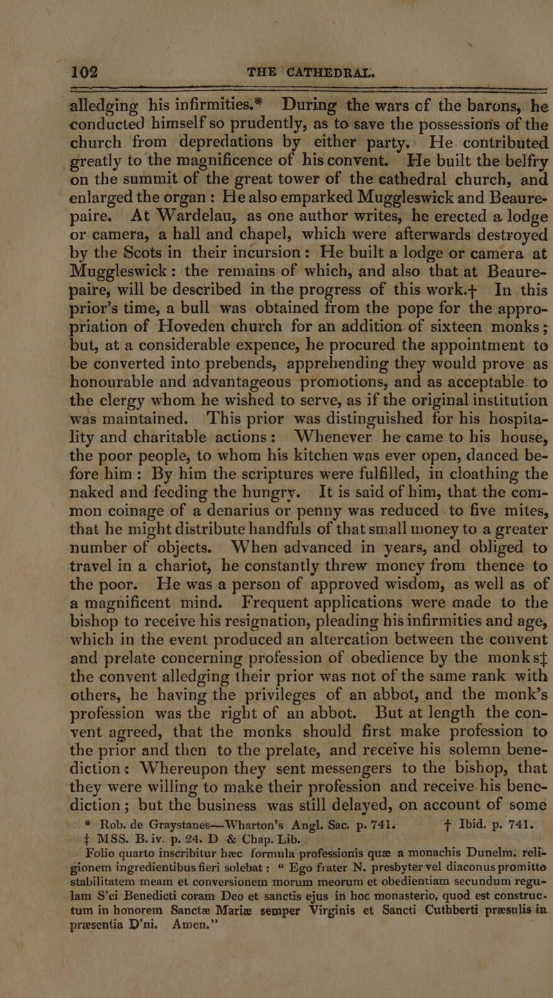 alledging his infirmities.* During the wars of the barons, he conducted himself so prudently, as to save the possessions of the church from depredations by either party.. He. contributed greatly to the magnificence of hisconvent. He built the belfry on the summit of the great tower of the cathedral church, an enlarged the organ: He also emparked Mugeleswick and Beaure- paire. At Wardelau, as one author writes, he erected a lodge or-camera, a hall and chapel, which were afterwards destroyed by the Scots in their incursion: He built a lodge or camera at Muggleswick: the remains of which, and also that at Beaure- paire, will be described in the progress of this work.+ In this prior’s time, a bull was obtained from the pope for the appro- priation of Hoveden church for an addition. of sixteen monks ; but, at a considerable expence, he procured the appointment te be converted into prebends, apprehending they would prove as honourable and advantageous promotions, and as acceptable. to the clergy whom he wished to serve, as if the original institution was maintained. ‘This prior was distinguished for his hospita- lity and charitable actions: Whenever he came to his house, the poor people, to whom his kitchen was ever open, danced be- fore him: By him the scriptures were fulfilled, in cloathing the naked and feeding the hungry. It is said of him, that the com- mon coinage of a denarius or penny was reduced to five mites, that he might distribute handfuls of that small money to a greater number of objects. When advanced in years, and obliged to travel in a chariot, he constantly threw money from thence to the poor. He was a person of approved wisdom, as well as of a magnificent mind. Frequent applications were made to the bishop to receive his resignation, pleading his infirmities and age, which in the event produced an altercation between the convent and prelate concerning profession of obedience by the monkst the convent alledging their prior was not of the same rank with others, he having the privileges of an abbot, and the monk’s profession was the right of an abbot. But at length the con- vent agreed, that the monks should first make profession to the prior and then to the prelate, and receive his solemn bene- diction: Whereupon they sent messengers to the bishop, that they were willing to make their profession and receive his benc- diction; but the business was still delayed, on account of some * Rob. de Graystanes—Wharton’s Angl. Sac. p. 741. t Ibid. p. 741. ¢ MSS. B.iv. p. 24. D &amp; Chap. Lib. . Folio quarto inscribitur hec formula professionis que a monachis Dunelm. reli- gionem ingredientibus fieri solebat: “ Ego frater N. presbyter vel diaconus promitto stabilitatem meam et conversionem morum meorum et obedientiam secundum regu- lam S’ci Benedicti coram Deo et sanctis ejus in hoc monasterio, quod est construc. tum in honorem Sanctz Marie semper Virginis et Sancti Cuthberti presulis in presentia D’ni. Amen.”