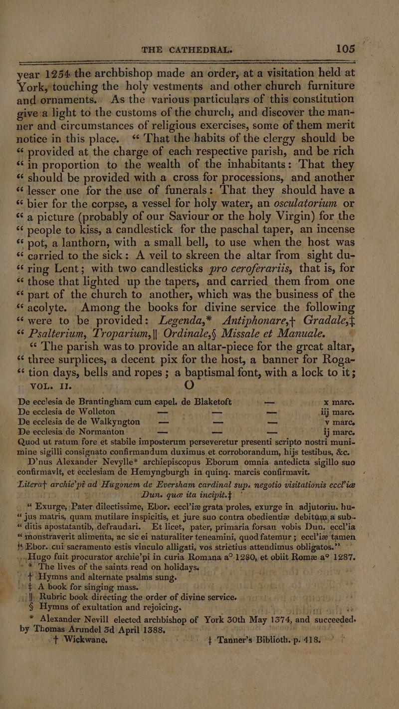 year 1254 the archbishop made an order, at a visitation held at York, touching the holy vestments and other church furniture and: ornaments.» As the various particulars of this constitution givea light to the customs of the church, and discover the man- ner and circumstances of religious exercises, some of them merit notice in this place. ‘* That the habits of the clergy should be ‘¢ provided at the charge of each respective parish, and be rich ‘¢in proportion to the wealth of the inhabitants: That they ‘‘ should be provided with a cross for processions, and another ‘lesser one for the use of funerals: ‘That they should have a ‘¢ bier for the corpse, a vessel for holy water, an osculatorium or ‘¢ a picture (probably of our Savicur or the holy Virgin) for the ‘‘ people to kiss, a candlestick for the paschal taper, an incense ‘* pot, a lanthorn, with a small bell, to use when the host was ‘‘ carried to the sick: A veil to skreen the altar from sight du- ‘¢ ring Lent; with two candlesticks pro ceroferartis, that is, for ‘‘ those that lighted up the tapers, and carried them from one “¢ part of the church to another, which was the business of the *‘ acolyte. Among the books for divine service the following ‘were to be provided: Legenda,* Antiphonare,+ Gradale,t ‘¢ Psalterium, Troparium,}| Ordinale,§ Missale et Manuale. | ‘¢ The parish was to provide an altar-piece for the great altar, ‘‘ three surplices, a decent pix for the host, a banner for Roga~ ** tion days, bells and ropes ; a baptismal font, with a lock to it; VOL. Il. De ecclesia de Brantingham cum capel. de Blaketoft — x marc. De ecclesia de Wolleton —_— | — — iij mare. De ecclesia de de Walkyngton — — — — Vv marCe | De ecclesia de Normanton: —_— ~~ — ij marc. Quod ut ratum fore et stabile imposterum perseveretur presenti scripto nostri muni- mine sigilli consignato confirmandum duximus et corroborandum, hijs testibus, &amp;c. _ D’nus Alexander Nevylle* archiepiscopus Eborum omnia. antedicta sigillo suo _ confirmavit, et ecclesiam de Hemyngburgh in quinq. marcis confirmavit. Literat archie’pi ad Hugonem de Eversham cardinal sup. negotio visitationis eccl’iea iy cht Dun. que ita incipit.} . “ Exurge, ;Pater dilectissime, Ebor. eccl’ize grata proles, exurge in adjutoriu. hu- “ jus matris, quam mutilare inspicitis, et jure suo contra obedientiw debitam,a sub~ “ ditis apostatantib, defraudari. Et licet, pater, primaria forsan vobis Dun. eccl’ia | “ monstraverit alimenta, ac sic ei naturaliter teneamini, quod fatemur ; eccl’ia tamen {s Ebor. cui sacramento estis vinculo alligati, vos strictius attendimus obligatos.’” © Hugo fuit procurator archie’pi in curia Romana a°.1280, et obiit Romez.a? 1287. » * The lives of the saints read on holidays. _ + Hymns and alternate psalms sung. .. $A book for singing mass. | il) Rubric book directing the order of divine service. § Hymns of exultation and rejoicing. » bbe teh. 3 * Alexander Nevill elected archbishop of York 30th May 1374, and succeeded: by Thomas Arundel 3d April 1388. ORG ee Wee “+ -Wickwane, t 'Tanner’s Biblioth. p: 418.