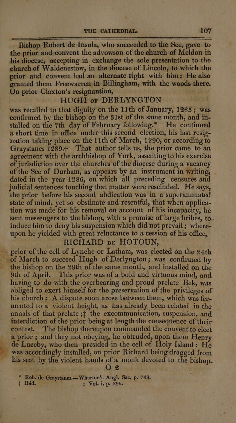 - Bishop Robert de Insula, who succeeded to the See, gave to the prior and,convent the advowson of the church of Meldon in his diocese, accepting in exchange the sole presentation to the church of Waldenestow, in the diocese of Lincoln, to which the prior and convent had an alternate right with him: He also granted them Freewarren in Billingham, with the woods there. On prior Claxton’s resignantion, : mpl HUGH or DERLYNGTON ny was recalled to that dignity on the 11th of January, 1285; was confirmed by the bishop on the 31st of the same month, and in- stalled on the 7th day of February following.* He continued a short time in office under this second election, his last resig- nation taking place on the 11th of March, 1290, or according to Graystanes 1289.+ That author tells us, the prior came to an agreement with the archbishop of York, assenting to his exercise of jurisdiction over the churches of the diocese during a yacancy of the See of Durham, as appears by an instrument in writing, dated in the year 1286, on which all preceding censures and the prior before his second abdication was in a superannuated state of mind, yet so obstinate and resentful, that when applica- tion was made for his removal on account of his incapacity, he sent messengers to the bishop, with a promise of large bribes, to. induce him to deny his suspension which did not prevail ; where- upon he yielded with great reluctance to a cession of his office, ~ RICHARD pe HOTOUN, 7] be te 9th of April. This prior was of a bold and virtuous mind, and having to do with the overbearing and proud prelate Bek, was obliged to exert himself for the preservation of the privileges of his church: A dispute soon arose between them, which was fer- mented to a violent height, as has already been related in the annals of that prelate ;{ the excommunication, suspension, and interdiction of the prior being at length the consequence of their contest. The bishop thereupon commanded the convent to elect a prior ; and they not obeying, he obtruded, upon them Henry de Luceby, who then presided in the cell of Holy Island: He was accordingly installed, on prior Richard being dragged from his seat by the violent hands of a monk devoted to the bishop. | O2 * Rob. de Graystanes.—Wharton’s Angl. Sac. p. 748. + Ibid. f Vol. Ie p- 296.