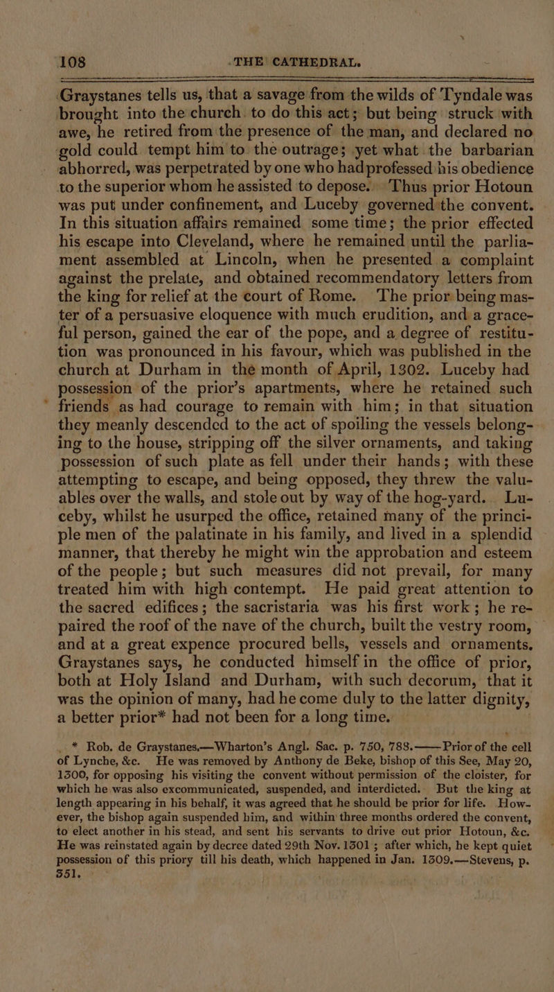Graystanes tells us, that a savage from the wilds of Tyndale was brought into the church. to do this act; but being struck with awe, he retired from the presence of the man, and declared no gold could tempt him to. the outrage; yet what the barbarian abhorred, was perpetrated by one who had professed his obedience to the superior whom he assisted to depose... Thus prior Hotoun was put under confinement, and Luceby governed:the convent. In this situation affairs remained some time; the prior effected his escape into Cleveland, where he remained until the parlia- ment assembled at Lincoln, when he presented a complaint against the prelate, and obtained recommendatory letters from the king for relief at the court of Rome. The prior being mas- ter of a persuasive eloquence with much erudition, and a grace- ful person, gained the ear of the pope, and a degree of restitu- tion was pronounced in his favour, which was published in the church at Durham in the month of April, 1302. Luceby had possession of the prior’s apartments, where he retained such friends as had courage to remain with him; in that situation they meanly descended to the act of spoiling the vessels belong- ing to the house, stripping off the silver ornaments, and taking possession of such plate as fell under their hands; with these attempting to escape, and being opposed, they threw the valu- ables over the walls, and stole out by way of the hog-yard.. Lu- ceby, whilst he usurped the office, retained many of the princi- ple men of the palatinate in his family, and lived in a splendid manner, that thereby he might win the approbation and esteem of the people; but such measures did not prevail, for many treated him with high contempt. He paid great attention to the sacred edifices; the sacristaria was his first work; he re- paired the roof of the nave of the church, built the vestry room, — and at a great expence procured bells, vessels and ornaments, Graystanes says, he conducted himself in the office of prior, both at Holy Island and Durham, with such decorum, that it was the opinion of many, had he come duly to the latter dignity, a better prior* had not been for a long time. ! . * Rob. de Graystanes.—Wharton’s Angl. Sac. p. 750, 788. Prior of the cell of Lynche, &amp;c. He was removed by Anthony de Beke, bishop of this See, May 20, 1300, for opposing his visiting the convent without permission of the cloister, for which he was also excommunicated, suspended, and interdicted.. But the king at length appearing in his behalf, it was agreed that he should be prior for life. How- ever, the bishop again suspended him, and within three months ordered the conyent, to elect another in his stead, and sent his servants to drive cut prior Hotoun, &amp;c. He was reinstated again by decree dated 29th Nov. 1501 ; after which, he kept quiet possession of this priory till his death, which happened in Jan. 1309.—Stevens, p.