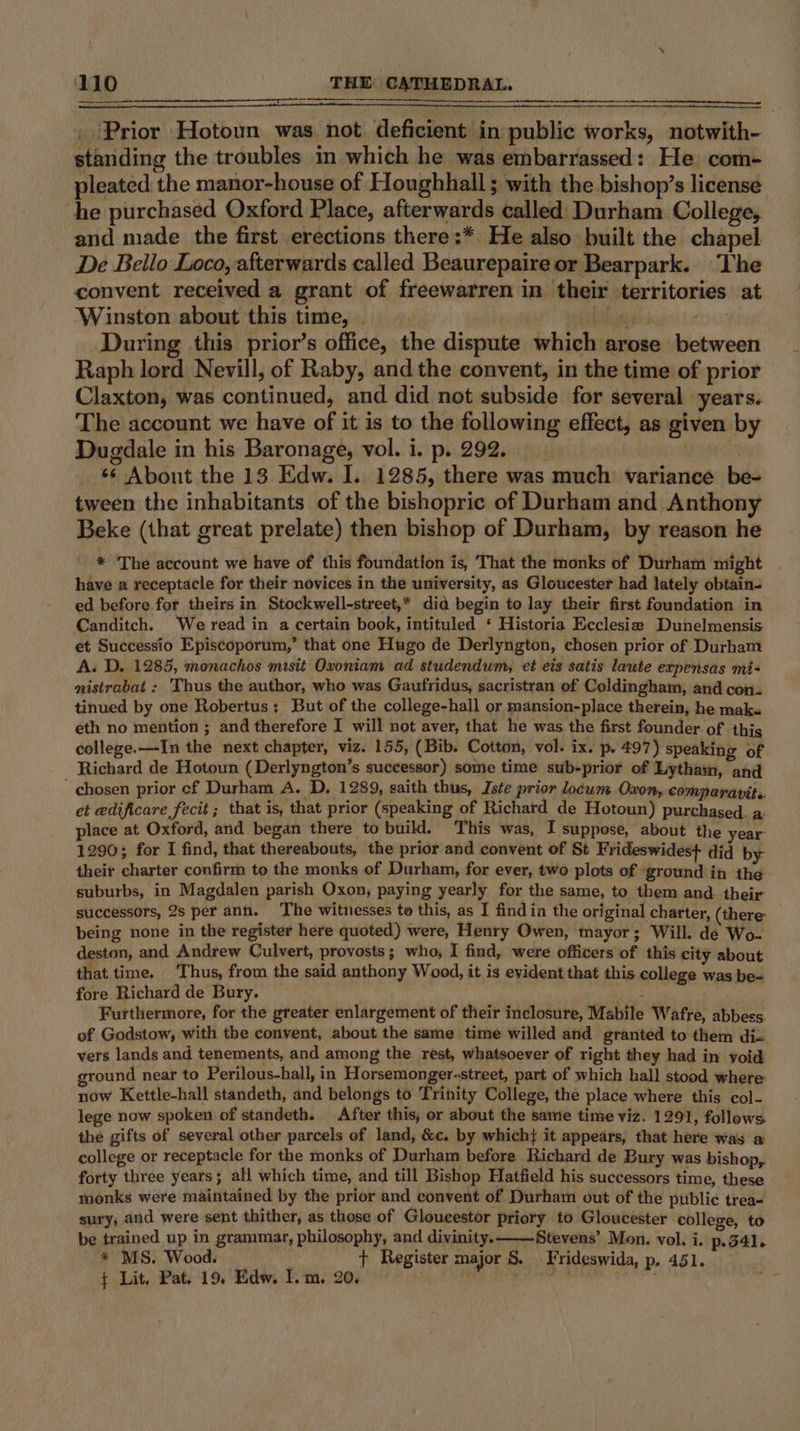 _ Prior Hotown was not deficient in public works, notwith- standing the troubles in which he was embarrassed: He com- pleated the manor-house of Houghhall ; with the bishop’s license he purchased Oxford Place, afterwards called Durham College, and made the first erections there:* He also built the chapel De Bello Loco, afterwards called Beaurepaire or Bearpark. The convent received a grant of freewarren in their territories at Winston about this time, | talus ; During this prior’s office, the dispute which arose between Raph lord Nevill, of Raby, and the convent, in the time of prior Claxton, was continued, and did not subside for several years. The account we have of it is to the following effect, as given by Dugdale in his Baronage, vol. i. p. 292. 66 Abont the 13 Edw. I. 1285, there was much variance be- tween the inhabitants of the bishopric of Durham and Anthony Beke (that great prelate) then bishop of Durham, by reason he * The account we have of this foundation is, That the monks of Durham might have a receptacle for their novices in the university, as Gloucester had lately obtain- ed before for theirs in Stockwell-street,* did begin to lay their first foundation in Canditch. We read in a certain book, intituled ‘ Historia Ecclesia Dunelmensis et Successio Episcoporum,’ that one Hugo de Derlyngton, chosen prior of Durham A. D. 1285, monachos mtsit Oxoniam ad studendum, et ets satis laute expensas mi- nistrabat : Thus the author, who was Gaufridus, sacristran of Coldingham, and con. tinued by one Robertus; But of the college-hall or mansion-place therein, he make eth no mention ; and therefore I will not aver, that he was the first founder of this college.—In the next chapter, viz. 155, (Bib. Cotton, vol. ix. p. 497) speaking of Richard de Hotoun (Derlyngton’s successor) some time sub-prior of Lytham, and chosen prior cf Durham A. D, 1289, saith thus, Iste prior locum Oxon, comparavit.. et edificare fecit ; that is, that prior (speaking of Richard de Hotoun) purchased. a place at Oxford, and began there to build. This was, I suppose, about the year- 1290; for I find, that thereabouts, the prior and convent of St Frideswidest did by: their charter confirm to the monks of Durham, for ever, two plots of ground in the suburbs, in Magdalen parish Oxon, paying yearly for the same, to them and. their successors, 2s per ann. The witnesses to this, as I find in the original charter, (there being none in the register here quoted) were, Henry Owen, mayor; Will. de Wo- deston, and Andrew Culvert, provosts; who, I find, were officers of this city about that time. Thus, from the said anthony Wood, it is evident that this college was be- fore Richard de Bury. che Furthermore, for the greater enlargement of their inclosure, Mabile Wafre, abbess. of Godstow, with the convent, about the same time willed and granted to them dix vers lands and tenements, and among the rest, whatsoever of right they had in void ground near to Perilous-hall, in Horsemonger-street, part of which hall stood where: now Kettle-hall standeth, and belongs to Trinity College, the place where this col- lege now spoken of standeth. After this, or about the same time viz. 1291, follows the gifts of several other parcels of land, &amp;c. by which} it appears, that here was a college or receptacle for the monks of Durham before Richard de Bury was bishop,. forty three years; all which time, and till Bishop Hatfield his successors time, these monks were maintained by the prior and convent of Durham out of the public trea- sury, and were sent thither, as those of Gloucestor priory to Gloucester college, to be trained up in grammar, philosophy, and divinity. Stevens’ Mon. vol. i. p,.3541. * MS. Wood. _ + Register major &amp; Frideswida, p. 451. ¢ Lit, Pat. 19. Edw. I.m,. 20. : .