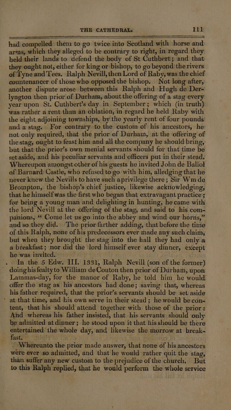 a“ * had compelled them to go twiceiinto Scotland with horse and held their lands to defend the body of St Cuthbert; and that they ought not, either for king or bishop, to go beyond the rivers of Fyne and Tees. Ralph Nevill, then Lord of Raby, was the chief countenancer of those who opposed the bishop. Not long after, ancther dispute arose between this Ralph and Hugh de Der- lyngton then prior of Durham, about the offering of a stag every year upon St. Cuthbert’s day in September; which (in truth) the eight adjoining townships, by the yearly rent of four pounds: and a stag. For contrary to the custom of his. ancestors, he: not only required, that the prior of Durham, at the ‘offering of the stag, ought to feast him and all the company he should bring, but that the prior’s own menial servants should for that time be set aside, and his peculiar servants and officers put in their stead. Whereupon amongst other of his guests he invited John de Baliol of Barnard) Castle, who refused to go with him, alledging that he never knew the Nevills to have such aprivilege there; Sir Wm de Brompton,: the bishop’s chief justice, likewise acknowledging, that he himself was the first who began that extravagant practice ; for being a young man and delighting in hunting, he came with the lord Nevill at the offering of the stag, and said to his com- panions, ** Come let us go into the abbey and wind our horns,” and so:they did. The priorfarther adding, that before the time of this Ralph, none of his predecessors ever made any such claim, but when they brought the stag into the hall they had only a a breakfast; nor did the lord himself ever stay dinner, except he was invited. = | | we OL In the 5 Edw. III. 1331, Ralph Nevill (son of the former) doing his fealty to William de Couton then prior of Durham, upon his father required, that the prior’s servants should be’ set: aside at that time, and his own serve in their stead ; he would be con~ tent, that his should attend together with those of the prior: be admitted at dinner; he stood upon it that his should be there entertained the whole day, and likewise the morrow at break- duster yeh ST | Dadi, Wes ae TO ioe _ Whereunto the prior made answer, that none of his ancestors were ever so admitted, and that he would rather quit the stag, than suffer any new custom to the prejudice of the church, But to this Ralph replied, that he would perform the whole service