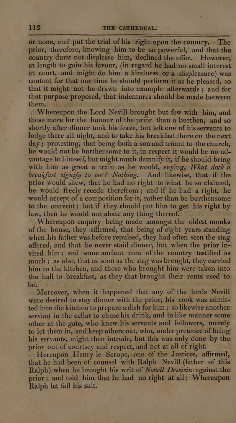 or none, and put the trial of his right upon the country. | The prior, therefore, knowing him to be so powerful, and that the country durst not displease him, ‘declined the offer. However, at length to gain his favour, (in regard he had no small interest at court, and: might do him a kindness ora displeasure) was content for that one time he should perform it as he pleased, so that it might not ‘be drawn into example afterwards ; and for that purpose proposed, that indentures should be made between themes: at), qivirv + Ant. .afastpee! joes de tet Whereupon the Lord Nevill brought but few with him, and those more for the honour of the prior than a burthen, and so shortly after dinner took his leave, but left one of his servants to lodge there all night, and. to take his breakfast there on the next day; protesting, that being both a son and tenant to the church, he would not be burthensome to it, in respect it: would be no ad- yantage to himself, but might much damnify it, if he should bring with him as great a train as he would, saying, What doth a breakfast signify to me? Nothing. And likewise, that if the prior would shew, that he had no right: to what he'so claimed, be would freely recede therefrom ; and if he had a right, he would accept of a composition for it, rather than be burthensome to the convent; but if they should put him to get his right by law, then he would not abate any thing thereof. ‘f “Whereupon enquiry being made amongst the oldest monks of the house, they affirmed, that being of eight. years standing - when his father was before repulsed, they had often seen the stag offered, and that he never staid dinner, but when the prior in- vited him: and some ancient men of the country ‘testified as much ; as also, that as soon as the stag was brought, they carried him to the kitchen, and those who brought him were taken into the hall to breakfast, as they that brought their rents used to be. : -Moreover, when. it -happened that any of the lords Nevill were desired to stay dinner with the prior, his cook was admit- ted into the kitchen to prepare adish for him ; so likewise another: servant in the cellar to chuse his drink, and in like manner some other at the gate, who knew his servants and followers, merely to let them in, and'keep others out, who, under pretence of being his servants, might then intrude, but this was only done by the prior out of courtsey and respect, and not at all of right. _Hereupon Henry le Scrope, one of the Justices, affirmed, that.he had: been of counsel with Ralph Nevill (father of this Ralph). when he brought his writ of Novell Dessisin. against the prior: and told him that he had no right at all; Whereupon Ralph let fall his suit.