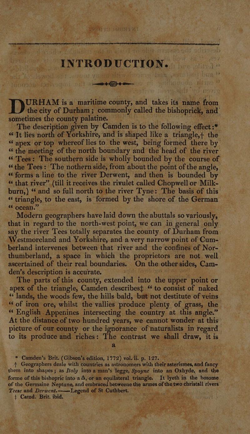 7 - tx % ¥ +? &gt; 4 ia i sa 7 . ° - » de’ - t 4 abo ite fi \URHAM i isa maritime county, and takes its name. from the city of Durham ; ‘commonly called the bishoprick,, and sometimes the county palatine. ne The description given by Camden is ‘to the following effect :* ‘It lies north of Yorkshire, ‘and is shaped like a triangle,+ the “ apex or top: whereof lies to. the west, being formed there by ‘6 the meeting of the north boundary and the head of the river “ Tees: ‘The southern side is wholly bounded by the course of “the Tees: The nothern side, from about the point of the angle, ‘forms a liné to the river Derwent, and then is bounded by “‘ that river” (till it receives the rivulet called Chopwell or Milk- burn,) ‘ and so full north to the river Tyne: The basis of this &lt; triangle, to the east, is. ‘formed by the shore of the German FO CReas. 4) | Modern geographers have laid down the abuttals so variously, that in regard to the north-west point, we can in general only say the river Tees totally separates the county of Durham from Westmoreland and Yorkshire, and a very narrow point of Cum- berland intervenes between that river and the confines of Nor- thumberland, a space in which the proprietors are not. well ascertained of their real danngieraties On the othes vole Cam- den’s description is accurate. | The parts of this county, peoded into the upper point o or - apex of the triangle, Camden describest ‘¢ to consist of naked ¢ lands, the woods few, the hills bald, but not destitute of veins _ of iron ore, whilst the vallies produce plenty of grass, the *‘ English .Appenines intersecting the country at this angle.” At the distance of two hundred years, we cannot wonder at this picture of our county or the ignorance of naturalists in ‘Yegard to its produce and eo + Ene contrast we &gt; shall draw, it is ; a Set eKws f DASE ae Be, } .: Caniden’ s Brit. (Gibson® 8. suite 17 eat wala ii. p. “107. iat. . __ + Geographers deale with countries as astronomers with their Eatebisrben and fancy them into shapes; as Italy into a man’s legge, Spoyne into an Oxhyde, and the forme of this bishopric into a A, or’an equilateral triangle. It lyeth in the hosome of the Germaine Neptune, and embraced betweene the armes of the two christall rivers Teese and Derwent. Legend of St Cuthbert. Na ( t Camd. Brit. ibid. ct atohe