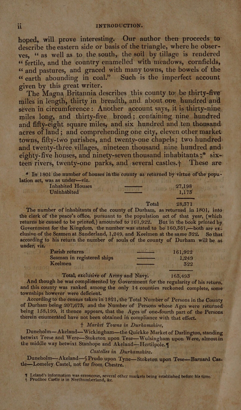 hoped, will prove interesting. Our author them proceeds to describe the eastern side or basis of the triangle, where he obser- ves, “as well as to the south, the soil by tillage is rendered ‘fertile, and the country enamelled with meadows, cornfields, “‘ and pastures, and graced with many towns, the bowels of the ‘earth abounding in coal.” Such is the imperfect account given by this great writer. eat | The Magna Britannia describes this county to; be thirty-five miles in length, thirty in breadth, and. about,one, hundred ‘and seven in circumference: Another account says, it isithirty-nine. miles long, and thirty-five broad. containing nine hundred and fifty-eight square milesy and six hundred and ten, thousand: acres of land; and comprehending one city, eleven other market towns, fifty-two parishes, and twenty-one chapels; two hundred: and twenty-three villages, nineteen thousand nine hundred and: eighty-five houses, and ninety-seven thousand inhabitants ;* six~ teen rivers, twenty-one parks, and several castles.¢ These are “Tn 1801 | the number of houses in'the county as’ retutned by' virtue of'the popu- lation act, was as under—viz. ( Inhabited Houses is 27,1 98° Uninhabited feed. ual 1,173 Total - 28,57) t The number of inhabitants of the county of Durham, as returned in 1801, into the clerk of the peace’s office, pursuant to the population act of that year, (which returns he'caused to be printed;) amounted to 161,922. But in the book printed by Government for the Kingdom, the number'was stated 'to be 160,361,—both are ex- clusive-of the Seamen at Sunderland, 1,249, and: Keelmen at thesame 522. So that according to his return the number of souls of the county of Durham will be as under vize* 6 sid ht, ee &gt;. Parish returns - . eS 161,922 ‘Seaman in registered ships aoe 1,249 . Keelmen | , $22 Total, exclusive of Army and Navy. 163,493 _And though he was complimented by Government for the regularity of his return, and this county was ranked among the only 14 counties reckoned complete, some’ townships however were deficient. . re ee According to the census taken’in 1821, the Total Number of Persons in the County of Durham being 207,673, and the Number of Persons whose Ages were returned’ being 158,199, it thence appears, that the Ages of one-fourth part of the Persons therein enumerated have not been obtained in compliance with that effect. + Market Towns in Durhamshire, Duneholm— Akeland— Wickingham—the Quickke Market of Darlington, standing betwixt Teese and Were—Stoketon upon Tese—Wulsingham upon. Were, almost in the middle way betwixt. Stanhope and Akeland— Hertilpole. vit Castelles in. Durhamshire. &gt; biome _Duneholm— Akeland—§ Prudo upon Tyne—Stoketon upon Tese—Barnard. Cas- tle—Lomeley, Castel, not far from Chestre. . sie ate o 4 Leland’s information was erroneous, several other m rk ts being blish fore his time. § Prudhoe Castle is in Northumberland, &amp;e. ee ee ee