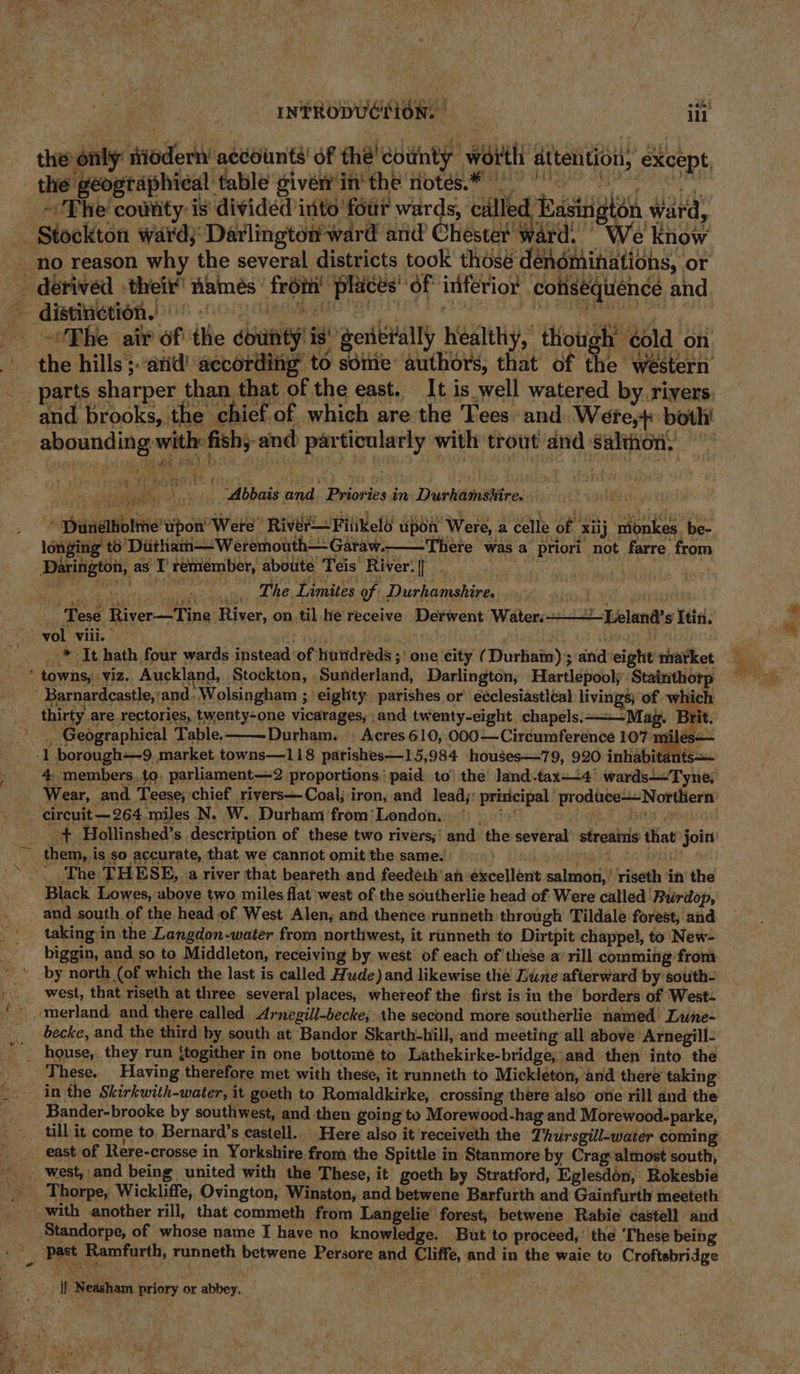 the geographical table giver in' the notes.* ~The cowtity is divided into ‘four wards, ciilled Easington ward, E eS ho oe Fe f we : j 1 f t 4 yy . ; f S55 Abbais and. Priories in Durhamsiire.. : Py - ‘ longing’ to’ Ditham—Weremouth— Garaw.- ere was a priori not farre from oil eat .. The Limites of Durhamshire, ‘danni ‘Tese River—Tine River, on til.he receive Derwent Waters +—~ ‘Lelanda’s Itin. _* It hath four wards instead of hundreds ;) one city (Durhain) ; and-eight market 4 members.to, parliament—2 proportions. paid to’ the land-tax—+4' wards—Tyne; + Hollinshed’s description of these two rivers,’ and the several’ streains that join them, is so accurate, that we cannot omit the same. reed bss at . The THESE, a river that beareth and feede.h'ah excellent salmon,’ riseth in the Black Lowes, aboye two miles flat west of the southerlie head of Were called ‘Burdop, and south of the head of West Alen, and thence runneth through Tildale forest, and taking in the Langdon-water from northwest, it runneth to Dirtpit chappel, to New- biggin, and so to Middleton, receiving by west of each of these a’ rill comming from west, that riseth at three several places, whereof the first is in the borders of West- becke, and the third by south at Bandor Skarth-hill, and meeting all above Arnegill: house, they run {togither in one bottomé to Lathekirke-bridge, and then into the in the Skirkwith-water, it goeth to Romaldkirke, crossing there also one rill and the Bander-brooke by southwest, and then going to Morewood-hag and Morewood-parke, till it come to Bernard’s castell. Here also it receiveth the Thursgill-water coming Thorpe, Wickliffe, Ovington, Winston, and betwene Barfurth and Gainfurth meeteth ge