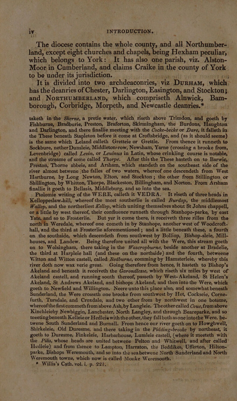 Lit ~ ‘The diocese contains the whole county, and all Northumber- which belongs to York: It has also one parish, viz. Alston- Moor i in Cumberland, Re claims Craike i in| the county of York to be under. its jurisdiction, It is divided into two archdeaconries,4 viz Dvinam, which&gt; a the deanries of Chester, Darlington, Easington, and Stockton;, borough, Corbridge, Morpeth, and Newcastle deanries.* taketh in'the Skerne, a pretie water, which riseth above ‘Trindon, and ihe in by Fishburne, Bradburie, Preston, Braforton, Skirmingham, the Burdons, Haughton and. Darlington, and there finallie meeting with the Cocke-becke or Dare, it falleth in the These beneath Stapleton before’ it come at Croftsbridge, and (as it should seeme) is the-same which Leland calleth Gretteie or Grettie. From thence it runneth to Sockbure, nether Dunsleie, Middleton-row, Newsham, Yarne (crossing a brooke from, Levenbridge) called Levin, or Lewinus in Latin, whose crinkling course is notable, and the streame of some called Thorpe. After this the These hasteth on to Barwic, Préston, Thorne abbeie, and Arsham, which standeth on the southeast side of the — river almost betwene {the falles of two waters, whereof one descendeth from West Hartburne, by Long Newton, Elton, and Stockton ; the other from Stillington or Shillington, by Whitton, Thorpe, Blackeston, Billingham, and Norton. From Arsham finallie it goeth to Bellasis, Middleburg, and so into the sea. Ptolomie writing of the WERE, calleth it VEDRA. It riseth of three heads in or a little by west thereof, their confluence runneth through Stanhope-parke, by east Yate, and so to Frosterlie. But yer it come there, it receiveth three rilles from the north in Weredale, whereof one cometh in by Stanhope, another west of Woodcroft- hall, and the third at Frosterlie aforementioned ; and a little beneath these, a fourth on the southside, which descendeth from southwest by Bolliop, Bishop-sleie, Mill- houses, and Landew. Being therefore united all with the Were, this stream goeth on to Wolsingham, there taking in the Wascropburne, beside another at Bradelie, the third at Harpleie hall (and these on the northside) and the fourth, betweene Witton and Witton castell, called Bedburne, comming by Hamsterleie, whereby this river doth now wax verie great. Going therefore from hence, it hasteth to Bishop’s Akeland and beneath it receiveth the Garondlesse, which riseth six miles by west of Akeland castell, and running south thereof, passeth by West-Akeland, St Helen’s Akeland, St Andrews Akeland, and bishops Akeland, and then into the Were, which goeth to Newfield and Willington. Neere unto this place also, and somewhat beneath Sunderland, the Were crosseth one brooke from southwest by Het, Cockseie, Corne- furth, Tursdale, and Croxdale, and two other from by northwest in one botome, whereof the first commeth from above Ash, by Langleie. Theother called Cowe,from above Kinchleieby Newbiggin, Lanchester, North Langley, and through Beareparke, and so meeting beneath Kelleie or Hedleie with the other, they fall both asone intothe Were, be- twene South Sunderland and Burnall. From hence our river goeth on to Howghwell, Shirkeleie, Old Duresme, and there taking in the Pidding-brooke by northeast, it goeth to Duresme, Finkeleie, Harbarhouse, Lumleie castell, (where it meeteth with the Pilis, whose heads are united betwene’ Pelton and Whitwell, and after called Hedleie) and from thence to Lampton, Harraton, the Beddikes,'Ufferton, Hilton-” parke,, Bishops Weremouth, and so into the sea betwene North’ Sunderland and North Weremouth towne, which now is called Monke Wer emouth. He + hap sai , Willis's Cath. vol. i. e 221, a peti ¢ i r
