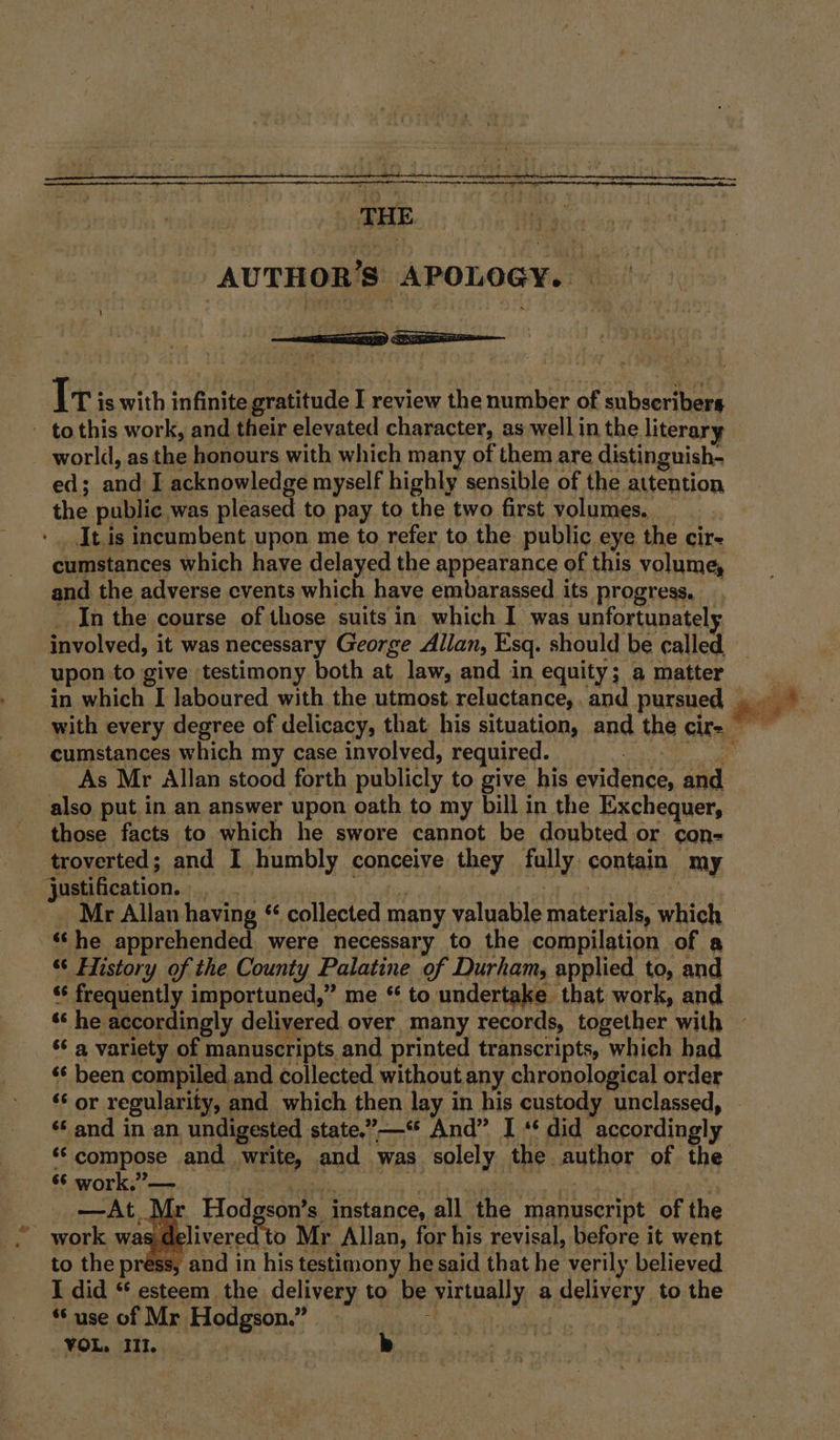 _ THE . AUTHOR’S APOLOGY. | - tothis work, and their elevated character, as well in the literary world, as than honours with which many of them are distinguish- ed; an I acknowledge myself highly sensible of the attention the public was pleased to pay to the two first volumes. It.is incumbent upon me to refer to the public eye the cir- cumstances which have delayed the appearance of this volume, and the adverse events which have embarassed its progress. In the course of those suits in which I was unfortunatel involved, it was necessary George Allan, Esq. should be called, in which I laboured with the utmost reluctance, and pursued cumstances which my case involved, required. me ae Fs also put in an answer upon oath to my bill in the Exchequer, those facts to which he swore cannot be doubted or con- troverted; and I humbly conceive they fully contain my ) justification. Mr Allan having se collected many valuable materials, which ‘he apprehended were necessary to the compilation of a “‘ History of the County Palatine of Durham, applied to, and “ frequently importuned,” me “ to undertake that work, and ‘¢ a variety of manuscripts and printed transcripts, which had «© been compiled and collected without any chronological order “ or regularity, and which then lay in his custody unclassed, “and in an undigested state,”—“ And” I ** did accordingly “© work,” — —At_ Mr Hodgson’s instance, all the manuscript of the press, and in his testimony he said that he verily believed I did * esteem the delivery to be virtually a delivery to the “Suse of Mr Hodgson.” }