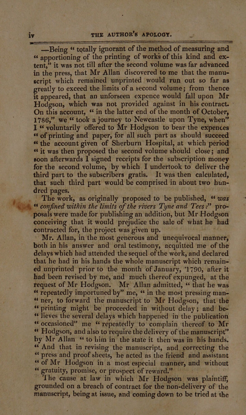 —Being “ totally ignorant of the method of measuring and “¢ apportioning of the printing of works of this kind and ex- tent,” it was not till after the second volume was far advanced in the press, that Mr Allan discovered tome that the manu- script which remained unprinted would run out so far as greatly to exceed the limits of a second volume; from thence it appeared, that an unforseen expence would fall upon Mr Hodgson, which was not provided against in his contract. - On this account, * in the latter end of the month of October, 1786,” we * took a journey to Newcastle upon Tyne, when” I * voluntarily offered to Mr Hodgson to bear the expences ‘¢ of printing and paper, for all such part as should succeed ‘the account given of Sherburn Hospital, at which period ‘‘ it was then proposed the second volume should close; and soon afterwards | signed receipts for the subscription money for the second volume, by which I undertook to deliver the third part to the subscribers gratis. It was then calculated, that such third part would be comprised in about two hun- dred pages. | , _.. The work, as originally proposed to be published, * was ‘om *§ confined within the limits of the rivers Tyne and Tees :” pro-  posals were made for publishing an addition, but Mr Hodgson conceiving that it would prejudice the sale of what he had contracted for, the project was given up. aes Mr. Allan, in the most generous and unequivocal manner, both in his answer and oral testimony, acquitted me of the delays which had attended the sequel of the work, and declared that he had in his hands the whole manuscript which remain- ed unprinted prior to the month of January, ‘1790, after it had been revised by me, and much thereof expunged, at the request of Mr Hodgson. Mr Allan admitted, “ that he was ‘‘ repeatedly importuned by” me, * in the most pressing man- ‘ner, to forward the manuscript to Mr Hodgson, that the ‘printing might be proceeded in without delay; and be- * Jieves the several delays which happened in the publication ‘* occasioned” me * repeatedly to complain ‘thereof to Mr ** Hodgson, and also to require the delivery of the manuscript” by Mr Allan ‘to him in the state it then was in his hands. «‘ And that in revising the manuscript, and correcting the *‘ press and proof sheets, he acted as the friend and assistant _ of Mc Hodgson in a most especial manner, and without “* gratuity, promise, or prospect of reward.” © | ‘Ihe cause at law in which Mr Hodgson was plaintiff, grounded on a breach of contract for the non-delivery of the manuscript, being at issue, and coming down to be tried at the .