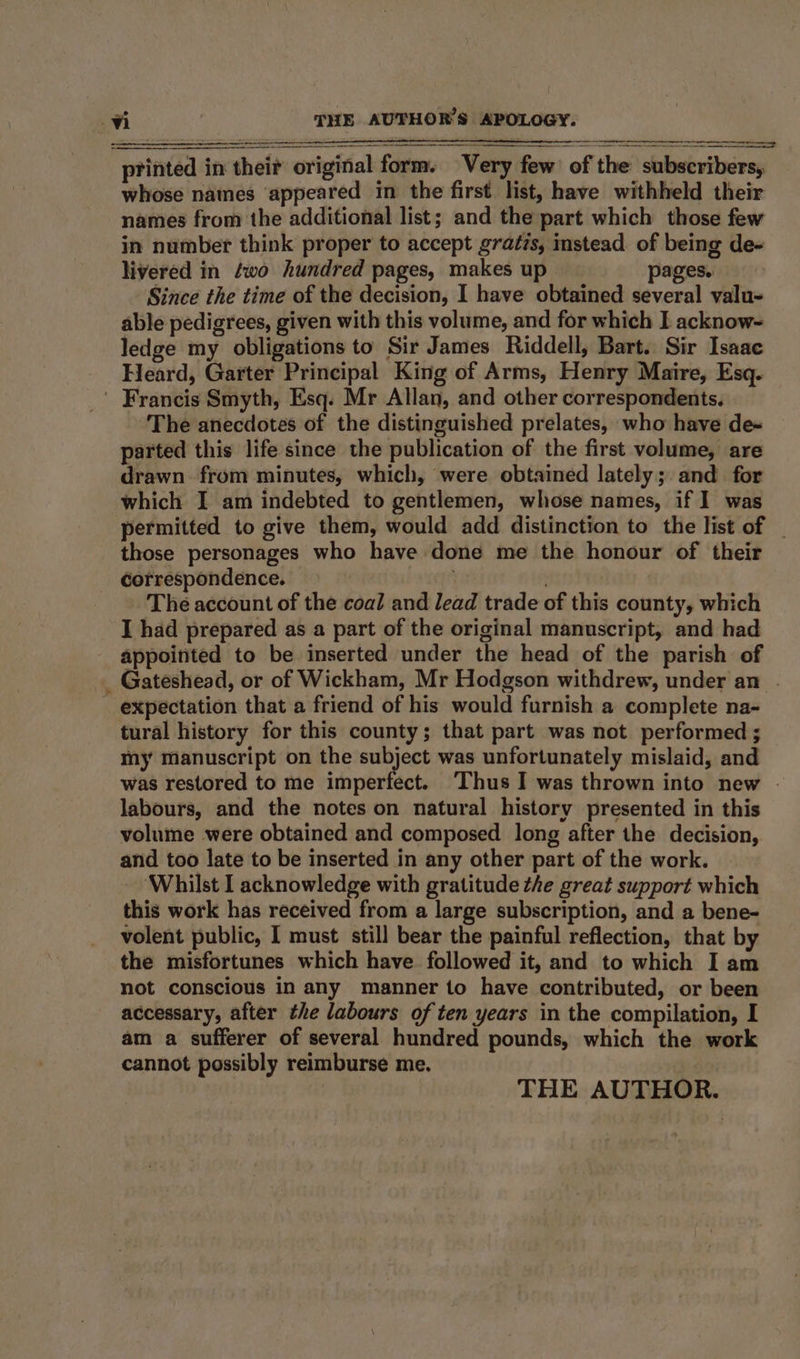 - ~~ ne cn ee — oe printed in thei? original form. Very few of the subscribers, whose names appeared in the first list, have withheld their names from the additional list; and the part which those few in number think proper to accept gratzs, mstead. of being de- livered in two hundred pages, makes up pages. Since the time of the decision, I have obtained several valu-= able pedigrees, given with this volume, and for which I acknow- ledge my obligations to Sir James Riddell, Bart. Sir Isaac Heard, Garter Principal King of Arms, Henry Maire, Esq. ' Francis Smyth, Esq. Mr Allan, and other correspondents. The anecdotes of the distinguished prelates, who have de~ parted this life since the publication of the first volume, are drawn from minutes, which, were obtained lately; and for which I am indebted to gentlemen, whose names, if I was permitted to give them, would add distinction to the list of _ those personages who have done me the honour of their correspondence. ! The account of the coal and lead trade of this county, which I had prepared as a part of the original manuscript, and had appointed to be inserted under the head of the parish of _ Gateshead, or of Wickham, Mr Hodgson withdrew, under an . _ expectation that a friend of his would furnish a complete na- tural history for this county; that part was not performed ; my manuscript on the subject was unfortunately mislaid, and was restored to me imperfect. ‘Thus I was thrown into new - labours, and the notes on natural history presented in this volume were obtained and composed long after the decision, and too late to be inserted in any other part of the work. ‘Whilst I acknowledge with gratitude the great support which this work has received from a large subscription, and a bene- volent public, I must still bear the painful reflection, that by the misfortunes which have followed it, and to which I am not conscious in any manner to have contributed, or been accessary, after the labours of ten years in the compilation, I am a sufferer of several hundred pounds, which the work cannot possibly reimburse me. | THE AUTHOR.