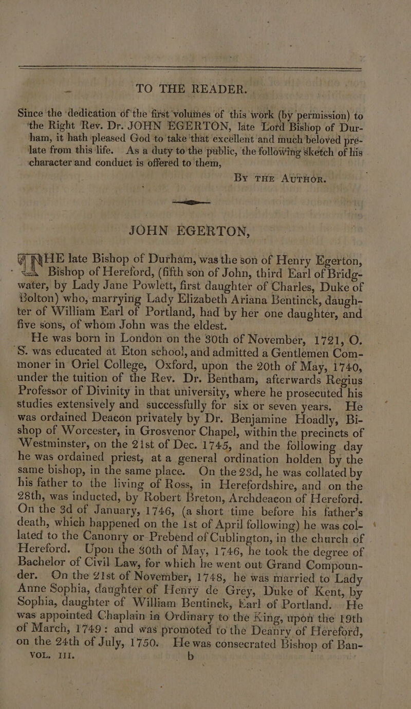 i TO THE READER. Since ‘the ‘dedication ofthe first voluines ‘of this work (by permission) to ‘the Right Rev. Dr. JOHN EGERTON, Idte Lotd Bishop of Dur- ham, it hath ‘pleased God to take 'that ‘excéllent and much beloved pre- late from this life. As a duty to’the ‘public, the following Sketch of his character and conduct is offered to ‘them, By THE AUTHOR. ass JOHN EGERTON, @ NHE late Bishop of Durham, was the son of Henry Egerton, “ft Bishop of Hereford, (fifth son of John, third Earl of Bridg- water, by Lady Jane Powlett, first daughter of Charles, Duke of Bolton) who, marrying Lady Elizabeth Ariana Bentinck, daugh- ter of William Earl of Portland, had by her one daughter, and five sons, of whom John was the eldest. | ph aie He was born in London on the 30th of November, 1721, O. 'S. was educated at Eton schooi, and admitted a Gentlemen Com- moner in Oriel College, Oxford, upon the 20th of May, 1740, under the tuition of the Rev. Dr. Bentham, afterwards Regius Professor of Divinity in that university, where he prosecuted his studies extensively and successfully for six or seven years. He was ordained Deacon privately by Dr. Benjamine Hoadly, Bi- shop of Worcester, in Grosvenor Chapel, within the precincts of Westminster, on the 2ist of Dec. 1745, and the following day he was ordained priest, at a general ordination holden by the same bishop, in the same place. On the 23d, he was collated by 28th, was inducted, by Robert Breton, Archdeacon of Hereford. On the 3d of January, 1746, (a short time before his father’s death, which happened on the ist of April following) he was col- lated to the Canonry or Prebend of Cublington, in the church of Hereford. Upon the $0th of May, 1746, he took the degree of Bachelor of Civil Law, for which he went out Grand Compoun- der. On the Z!st of November, 1748, he was married to Lady Anne Sophia, daughter of Henry de Grey, Duke of Kent, by Sophia, daughter of William Bentinck, Karl of Portland. He was appointed Chaplain in Ordinary to the King, upow the 19th of March, 1749: and was promoted to the Deanry of Hi ereford, on the 24th of July, 1750. Hewas consecrated Bishop of Ban- VOL. III. ey {