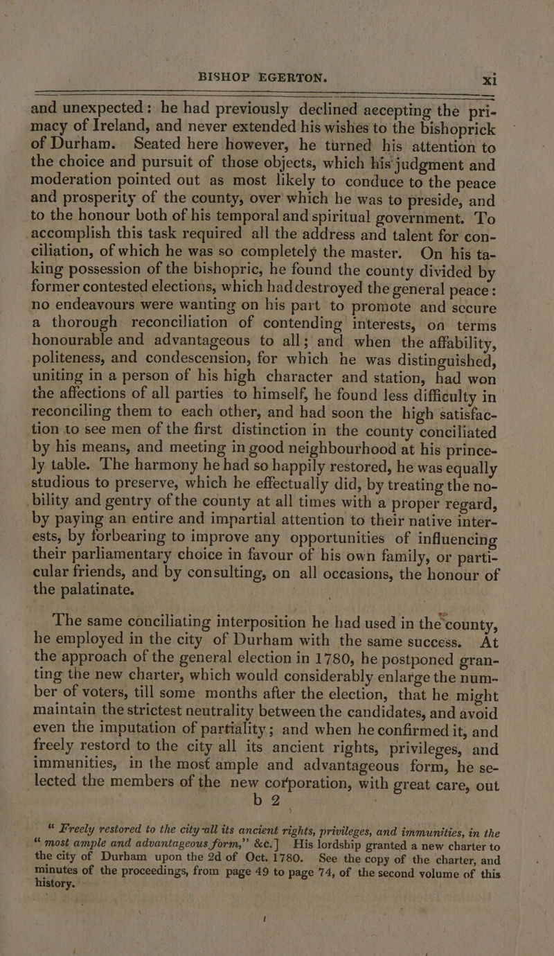 — and unexpected: he had previously declined aecepting the pri- macy of Ireland, and never extended his wishes to the bishoprick of Durham. Seated here however, he turned his’ attention to the choice and pursuit of those objects, which his judgment and moderation pointed out as most likely to conduce to the peace and prosperity of the county, over which he was to preside, and to the honour both of his temporal and spiritual government. To accomplish this task required all the address and talent for con- ciliation, of which he was so completely the master. On his ta- king possession of the bishopric, he found the county divided by former contested elections, which had destroyed the general peace : no endeavours were wanting on his part to promote and secure a thorough reconciliation of contending interests, on terms honourable and advantageous to all; and when the affability, politeness, and condescension, for which he was distinguished, uniting in a person of his high character and station, had won the affections of all parties to himself, he found less difficulty in| reconciling them to each other, and had soon the high satisfac- tion to see men of the first distinction in the county conciliated by his means, and meeting in good neighbourhood at his prince- ly table. The harmony he had so happily restored, he was equally studious to preserve, which he effectually did, by treating the no- bility and gentry of the county at all times with a proper regard, by paying an entire and impartial attention to their native inter- ests, by forbearing to improve any opportunities of influencing their parliamentary choice in favour of his own family, or parti- cular friends, and by consulting, on all occasions, the honour of the palatinate. 3 The same conciliating interposition he had used in the ‘county, he employed in the city of Durham with the same success. At the approach of the general election in 1780, he postponed gran- ting the new charter, which would considerably enlarge the num-~ ber of voters, till some months after the election, that he might maintain the strictest neutrality between the candidates, and avoid even the imputation of partiality ; and when he confirmed it, and freely restord to the city all its ancient rights, privileges, and immunities, in the most ample and advantageous: form, he se- lected the members of the new corporation, with great care, out b 2. | “ Freely restored to the city-all its ancient rights, privileges, and immunities, in the “ most ample and advantageous form,” &amp;¢.] His lordship granted a new charter to the city of Durham upon the 2d of Oct. 1780. See the copy of the charter, and Minutes of the proceedings, from page 49 to page 74, of the second volume of this history.