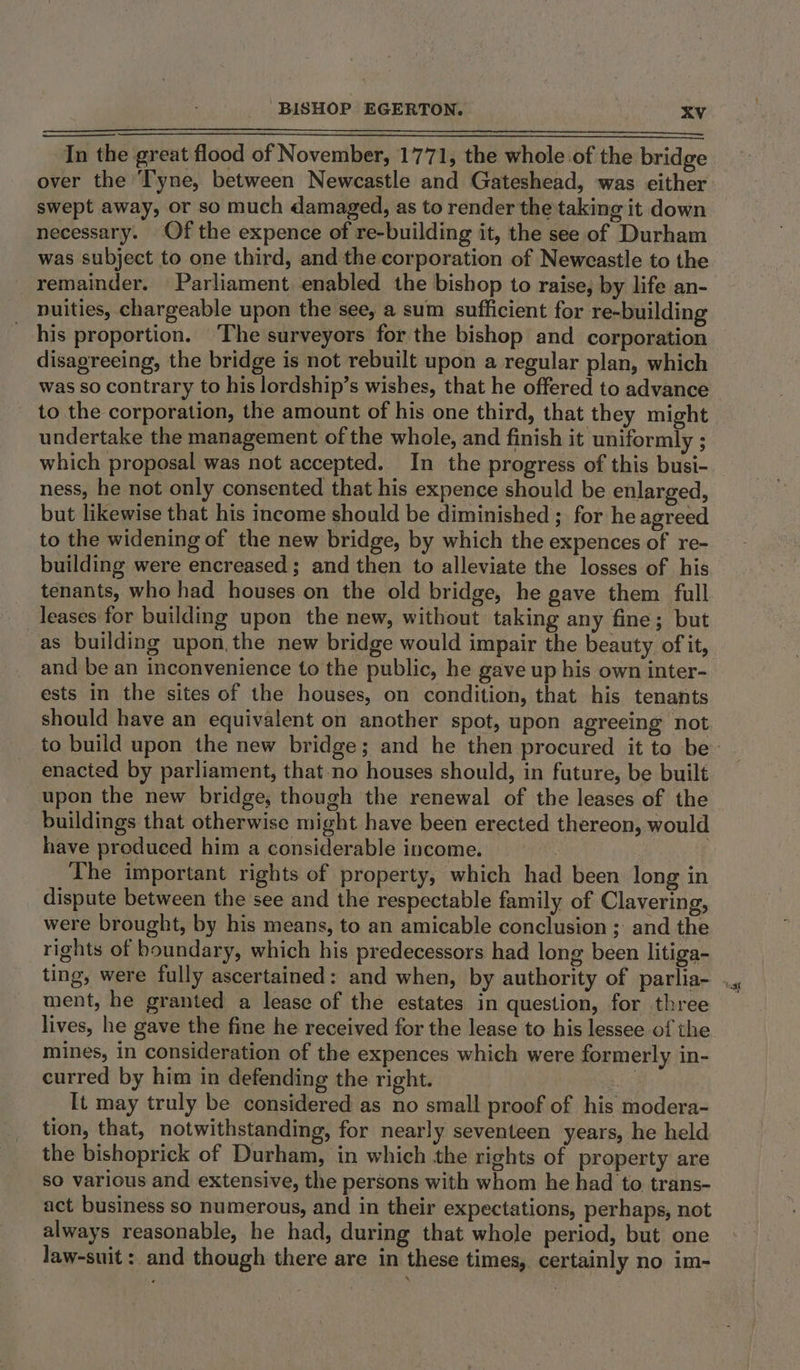 In the great flood of November, 1771, the whole of the bridge over the Tyne, between Newcastle and Gateshead, was either swept away, or so much damaged, as to render the taking it down necessary. Of the expence of re-building it, the see of Durham was subject to one third, and the corporation of Newcastle to the remainder. Parliament enabled the bishop to raise, by life an- nuities, chargeable upon the see, a sum sufficient for re-building his proportion. The surveyors for the bishop and corporation disagreeing, the bridge is not rebuilt upon a regular plan, which was so contrary to his lordship’s wishes, that he offered to advance to the corporation, the amount of his one third, that they might undertake the management of the whole, and finish it uniformly ; which proposal was not accepted. In the progress of this busi- ness, he not only consented that his expence should be enlarged, but likewise that his income should be diminished; for he agreed to the widening of the new bridge, by which the expences of re- building were encreased; and then to alleviate the losses of his tenants, who had houses. on the old bridge, he gave them full leases for building upon the new, without taking any fine; but as building upon,the new bridge would impair the beauty of it, and be an inconvenience to the public, he gave up his own inter- ests in the sites of the houses, on condition, that his tenants should have an equivalent on another spot, upon agreeing not enacted by parliament, that-no houses should, in future, be built upon the new bridge, though the renewal of the leases of the buildings that otherwise might have been erected thereon, would have produced him a considerable income. The important rights of property, which had been long in dispute between the see and the respectable family of Clavering, were brought, by his means, to an amicable conclusion ; and the rights of boundary, which his predecessors had long been litiga- ting, were fully ascertained: and when, by authority of parlia- ment, he granted a lease of the estates in question, for three lives, he gave the fine he received for the lease to his lessee of the mines, in consideration of the expences which were formerly in- curred by him in defending the right. , It may truly be considered as no small proof of his modera- tion, that, notwithstanding, for nearly seventeen years, he held the bishoprick of Durham, in which the rights of property are so various and extensive, the persons with whom he had to trans- act business so numerous, and in their expectations, perhaps, not always reasonable, he had, during that whole period, but one law-suit : and though there are in these times, certainly no im-