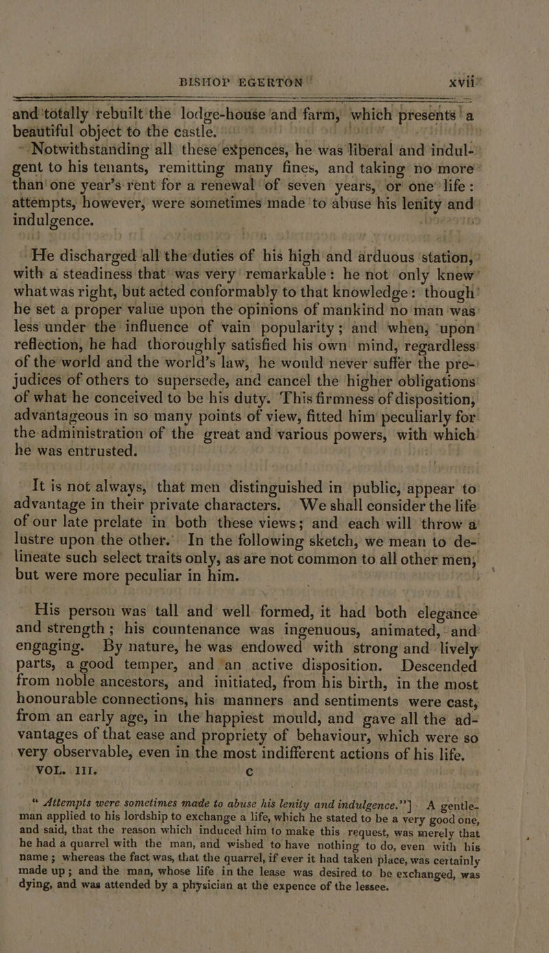 and'totally rebuilt the lodge-house ‘and farm, which presents’ a bebutifilobjdct te dhe castlesnive ont bed so nom nC eyatian#h ~ Notwithstanding all these expences, he was liberal and indul- gent to his tenants, remitting many fines, and taking no more’ than’ one year’s rent for a renewal of seven years, or one’ life : attempts, however, were sometimes made to abuse his lenity and: indulgence. Dosage ‘He discharged all the duties of his high and arduous ‘station, ° with a steadiness that was very remarkable: he not only knew’ what was right, but acted conformably to that knowledge: though’ he set a proper value upon the opinions of mankind no man ‘was less under the influence of vain popularity ; and when ‘upon’ reflection, he had thoroughly satisfied his own mind, regardless of the world and the world’s law, he would never suffer the pre-) judices of others to supersede, and cancel the higher obligations: of what he conceived to be his duty. This firmness of disposition, advantageous in so many points of view, fitted him peculiarly for the administration of the great and various powers, with which: he was entrusted. i It is not always, that men distinguished in public, appear to advantage in their private characters. We shall consider the life: of our late prelate in both these views; and each will throw a lustre upon the other. In the following sketch, we mean to de- lineate such select traits only, as are not common to all other men, _ but were more peculiar in him. \ Elis person was tall and well formed, it had both elegance and strength ; his countenance was ingenuous, animated, and: engaging. By nature, he was endowed with strong and lively parts, a good temper, and ‘an active disposition. Descended from noble ancestors, and initiated, from his birth, in the most honourable connections, his manners and sentiments were cast, from an early age, in the happiest mould, and gave all the ad- vantages of that ease and propriety of behaviour, which were so _very observable, even in the most indifferent actions of his life. VOL. III. | c , “ Attempts were sometimes made to abuse his lenity and indulgence.’’]. A gentle- man applied to his lordship to exchange a life, which he stated to be a very good one, and said, that the reason which induced him to make this request, was merely that he had a quarrel with the man, and wished to have nothing to do, even with his name ; whereas the fact was, that the quarrel, if ever it had taken place, was certainly made up; and the man, whose life inthe lease was desired to be exchanged, was dying, and was attended by a physician at the expence of the lessee.
