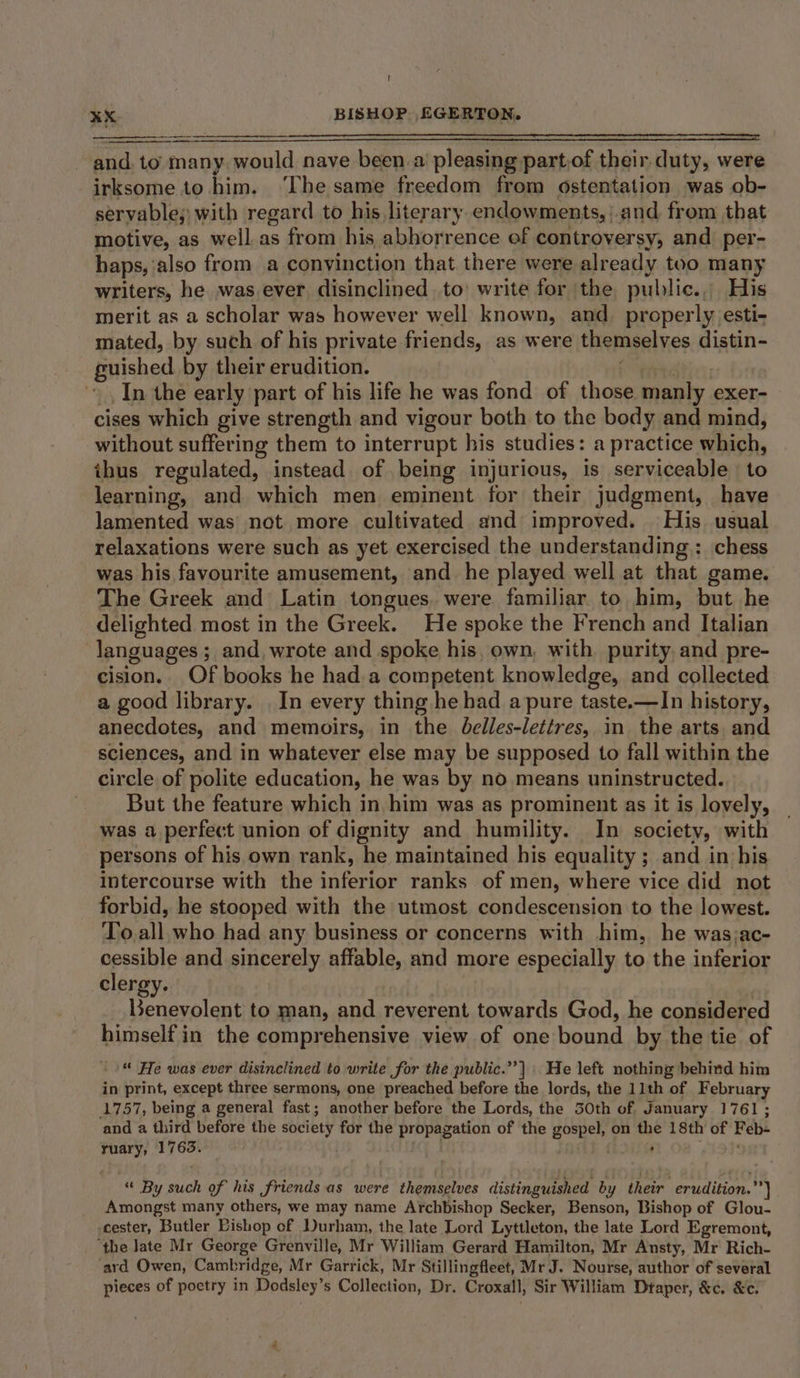 and. to many. would nave » been. a pleasing part,of their duty, were irksome to him. ‘The same freedom from ostentation was ob- servable,; with regard to his literary endowments, and from that motive, as well as from his abhorrence of controversy, and per- haps, also from a convinction that there were already too many writers, he was ever, disinclined to: write for the public., His merit as a scholar was however well known, and_ properly esti- mated, by such of his private friends, as were themselves distin- guished by their erudition. In the early part of his life he was fond of those manly exer- cises which give strength and vigour both to the body and mind, without suffering them to interrupt his studies: a practice which, thus regulated, instead of being injurious, is serviceable | to learning, and which men eminent for their judgment, have lamented was not more cultivated and improved. His usual relaxations were such as yet exercised the understanding : chess was his favourite amusement, and he played well at that game. The Greek and Latin tongues. were familiar to him, but he delighted most in the Gr eck. He spoke the French and Italian languages ; and, wrote and spoke his, own, with purity, and pre- cision. Of books he had.a competent knowledge, and collected a good library. In every thing he had a pure taste.—In history, anecdotes, and memoirs, in the delles-lettres, in the arts and sciences, and in whatever else may be supposed to fall within the circle of polite education, he was by no means uninstructed. But the feature which in him was as prominent as it is lovely, was a perfect union of dignity and humility. In society, with persons of his own rank, he maintained his equality ; and in his intercourse with the inferior ranks of men, where vice did not forbid, he stooped with the utmost condescension to the lowest. To. all who had any business or concerns with him, he was;ac- cessible and sincerely affable, and more especially to the inferior clergy. Benevolent to man, and reverent towards God, he considered himself in the comprehensive view of one bound by the tie of “ He was ever disinclined to write for the public.”’] | He left nothing behind him in print, except three sermons, one preached before the lords, the 11th of February ‘1757, being a general fast; another before the Lords, the 30th of January 1761; and a third before the society for the propagation of the aa on oh 18th of Feb: ruary, 1763.° “ By such of his friends as were themselves distinguished by their erudition.’ 7] Amongst many others, we may name Archbishop Secker, Benson, Bishop of Glou- cester, Butler Bishop of Durham, the late Lord Lyttleton, the late Lord Egremont, ‘the Jate Mr George Grenville, Mr William Gerard Hamilton, Mr Ansty, Mr Rich- ard Owen, Cambridge, Mr Garrick, Mr Stillingfleet, Mr J. Nourse, author of several pieces of poetry in Dodsley’s Collection, Dr. Croxall, Sir William Dtaper, &amp;c. &amp;c.