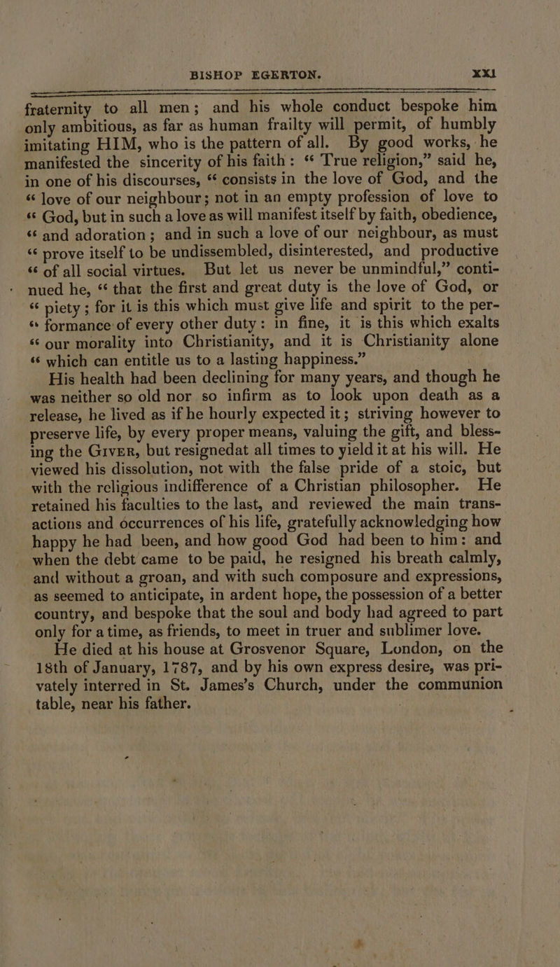 ean ac a a fraternity to all men; and his whole conduct bespoke him only ambitious, as far as human frailty will permit, of humbly imitating HIM, who is the pattern of all. By good works, he manifested the sincerity of his faith: ‘ True religion,” said he, in one of his discourses, ** consists in the love of God, and the ‘love of our neighbour; not in an empty profession of love to ‘© God, but in such a love as will manifest itself by faith, obedience, ‘6 and adoration; and in such a love of our neighbour, as must “‘ prove itself to be undissembled, disinterested, and productive ‘¢ of all social virtues. But let us never be unmindful,” conti- nued he, ‘that the first and great duty is the love of God, or “ piety ; for it is this which must give life and spirit to the per- ‘formance of every other duty: in fine, it is this which exalts ‘‘ our morality into Christianity, and it is Christianity alone ‘s which can entitle us to a lasting happiness.” | His health had been declining for many years, and though he was neither so old nor so infirm as to look upon death as a release, he lived as if he hourly expected it; striving however to preserve life, by every proper means, valuing the gift, and bless- ing the Giver, but resignedat all times to yield it at his will. He viewed his dissolution, not with the false pride of a stoic, but with the religious indifference of a Christian philosopher. He retained his faculties to the last, and reviewed the main trans- actions and occurrences of his life, gratefully acknowledging how happy he had been, and how good God had been to him: and when the debt came to be paid, he resigned his breath calmly, and without a groan, and with such composure and expressions, as seemed to anticipate, in ardent hope, the possession of a better country, and bespoke that the soul and body had agreed to part only for a time, as friends, to meet in truer and sublimer love. He died at his house at Grosvenor Square, London, on the 18th of January, 1787, and by his own express desire, was pri- vately interred in St. James’s Church, under the communion table, near his father.