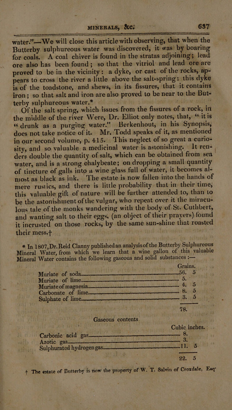 water2?—We will close this article with observing, that when the Butterby sulphureous water was discovered, it was by boaring for coals. A coal chiver is found in the stratas adjoining lead ore also has been found; so that the vitriol and lead ore are proved to be in the vicinity: a dyke, or cast of the rocks, ap pears to cross the river a little above the salt-spring: this dyke is of the toadstone, and shews, in its fissures, that it contains iron; so that salt and iron are also proved to be near to the But- terby sulphureous water.* aia diconaela Of the salt spring, which issues from the fissures of a rock, in the middle of the river Were, Dr. Elliot only notes, that, ‘it ts «drunk as a purging water.” Berkenhout, in his Synopsis, does not take notice of it. Mr. Todd speaks of it, as mentioned in our’second volume, p. 415. This neglect of so great a curio- sity, and so valuable a medicinal water is astonishing. It ren- | ders double the quantity of salt, which can be obtained from sea ) water, and is a strong chalybeate; on dropping a small quantity of tincture of galls into a wine glass full of water, it becomes al- most as black as ink. The estate is now fallen into the hands of mere rustics, and there is little probability that in) their time, this valuable gift of nature will be further attended to, than to be the astonishment of the vulgar, who repeat over, it the miracu- lous tale of the monks wandering with the body of St. Cuthbert, and wanting salt to their eggs, (an object of their prayers) found it incrusted on those rocks, by the same sun-shine that roasted their mess.+ Man | ‘he anor een * In 1807,Dr. Reid Clanny publishedan analysis of the Butterby Sulphureous Mineral Water, from which we learn that a wine gallon of this valuable Mineral Water contains the following gaseous and solid substances :-— y . Grains. Muriate of ARE Din edi ae aRA Se ial US MaabAiEN RBIS IRN © Muurriate Of Vine eeeeeenneeneertmrmneerreermcrnnarcece De | Murriate of magn esi cence terrence yO Carbonate. of Wim eecnercaprmnnciclepetimnarneiemaensacrnnciertdenans! Bb) (15 Sulphate Of Vi @remnemmerereereneemprrereenenemenerereirenctranrancnrenenert Be 5 78. Gaseous contents. si Ce | Cubic inches. ° Carbonic: acid gas Pesos spnecnanar tensors 8. A 2OtC GAS creeenentnennenennnnecrnnerterenvenervereecereccesereataneeneererencenantns Be Sulphurated hydrogen FAS cnnrenmannanwvnnarverercenarsereimaneererersnseceere 1, aie 22, 5 + The estate of Butterby is now the property of W. 'T. Salvin of Croxdale, Esq