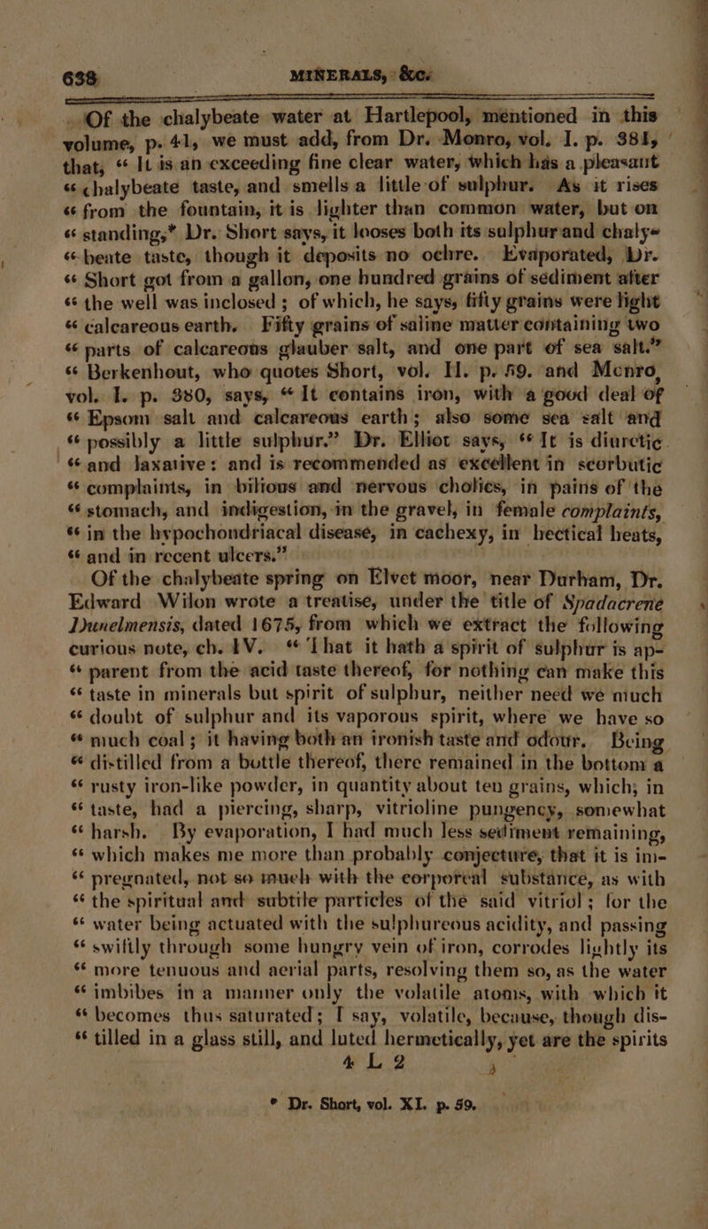 - Of the chalybeate caver nt Hartlepool, inti Sere oned in this that, “ It is an exceeding fine clear water, which has a pleasaut ‘chalybeate taste, and smells a little of sulphur. As it rises «from the fountain, it is lighter than common water, but on « standing,* Dr. Short says, it looses both its salphurand chalye ‘“beate taste, though it deposits no ochre. Evaporated, Dr. «¢ Short got from a gallon, one hundred grains of sediment after ‘* the well was inclosed ; of which, he says, fifty grains were light « calcareous earth. Fifty grains of saline matter containing two « parts of calcareous glauber salt, and one part of sea salt.” ‘¢ Berkenhout, who quotes Short, vol. H. p. £9. and Mcnro, vol. I. p. 330, says, “ It contains iron, with a good deal of «© Epsom salt and calcareous earth; also some sea zalt ‘and «and jaxative: and is recommended as excellent in seorbutic * complaints, in biltous and nervous cholies, in pains of ‘the ‘stomach, and indigestion, in the gravel, in female complaints, *¢ in the hypochondriacal disease, in cachexy, in hectical heats, “¢ and in recent ulcers.” Of the chalybeate spring on Elvet moor, near Durham, Dr. Edward Wilon wrote a treatise, under the title of Spadacrene Dunelmensis, dated 1675, from which we extract the following curious note, ch. EV. ‘That it hath a spirit of sulphur is ap- parent from the acid taste thereof, for nothing can make this “taste in minerals but spirit of sulphur, neither need we much * doubt of sulphur and its vaporous spirit, where we have so « much coal; it having both an ironish taste and odour. Being * distilled from a bottle thereof, there remained in the bottom a ‘rusty iron-like powder, in quantity about ten grains, which; in “taste, had a piercing, sharp, vitrioline pungency, somewhat “harsh. By evaporation, I had much less sediment remaining, ‘© which makes me more than probably conjecture, that it is in- “ pregnated, not so much with the eorporeal substance, as with ‘‘ the spiritual anc subtile particles of the said vitriol; for the *‘ water being actuated with the su!phureous acidity, and passing * swiftly through some hungry vein of iron, corrodes lightly its * more tenuous and aerial parts, resolving them so, as the water “imbibes ina manner only the volatile atoms, with which it “becomes thus saturated; [ say, volatile, because, though dis- * tilled in a glass still, and luted hermetically, yet are the spirits 4 L 2 it ) * Dr. Short, vol. XI. p. 59.
