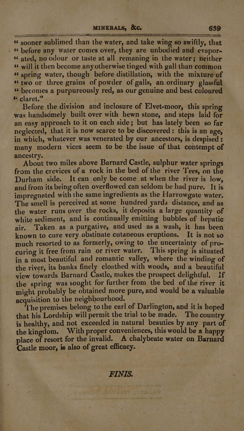 a ri «‘ sooner sublimed than the water, and take wing so swiftly, that ‘‘ before any water comes over, they are unbodied and evapor- «ated, no odour or taste at all remaning in the water; neither sé will it then become any otherwise tinged with gall than common ‘‘ spring water, though before distillation, with the mixture of ‘two or three grains of powder of galls, an_ordinary glassful ‘¢ becomes a purpureously red, as our genuine and best coloured § claret.” | : Before the division and inclosure of Elvet-moor, this spring was handsdmely built over with hewn stone, and steps laid for an easy approach to it on each side; but has lately been so far neglected, that it is now scarce to be discovered : this is an age, in which, whatever was venerated by our ancestors, is despised : many modern vices seem to be the issue of that contempt of ancestry. | | | About two miles above Barnard Castle, sulphur water springs from the crevices of a rock in the bed of the river ‘Tees, on the Durham side. It can only be come at when the river is low, and from its being often overflowed can seldom be had pure. It is impregnated with the same ingredients as the Harrowgate water. The smell is perceived at some hundred yards distance, and as the water runs over the rocks, it deposits a large quantity of white sediment, and is continually emitting bubbles of hepatic air. Taken as a purgative, and used asa wash, it has been known to cure very obstinate cutaneous eruptions. It is not so much resorted to as formerly, owing to the uncertainty of pro- curing it free from rain or river water. This spring is situated in a most beautiful and romantic valley, where the winding of the river, its banks finely cloathed with woods, and a beautiful view towards Barnard Castle, makes the prospect delightful. If the spring was sought for further from the bed of the river it might probably be obtained more pure, and would be a valuable acquisition to the neighbourhood. _ ; ‘[‘he premises belong to the earl of Darlington, and it is hoped that his Lordship will permit the trial tobe made. The country is healthy, and not exceeded in natural beauties by any part of the kingdom. With proper conveniences, this would be a happy — place of resort for the invalid. A chalybeate water on Barnard Castle moor, is also of great efficacy. FINIS.