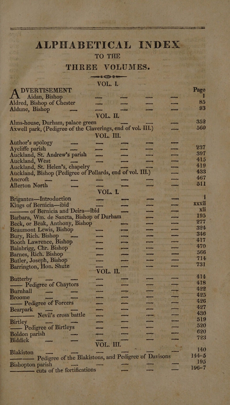 ALPHABETIC AL INDEX TO THE THREE VOLU MES. ; =a &amp; EY 0 2a—— ~ VOL, I. DVERTISEMENT | | Page Aidan, Bishop Stine cs ise dsded i Aldred, Bishop of Chester a hate es rae 85 Aldune, Bishop scree Pots wobil this eeaee 93 VOL. IL . Alms-house, Durham, palace green pene 352 Axwell park, (Pedigree of the Claverings, end d of Pai TIL.) a 560 VOL. IIL. Author’s apology ohare ono oven ovens ween Aycliffe parish oon rads. aie oa vot Auckland, St. Andrew’s ‘parish ete eh ee ors 397 Auckland, West at von ~~ wee 415 Auckland, St. Helen’s, chapelry aru coke 419 Auckland, Bishop (Pedigree of Pollards, end “of vol. III.) So 433 Ancroft oi a Fe Saha ta tieede 4.67 Allerton North ieoorls eel “erere Wine vein 511 VOL. 1 ; Brigantes—Introduction nie meee aa coe i Kings of Bernicia—ibid oer wl al plone nati Xxxii of Bernicia and Deira—ibid ioe peng xli Barbara, Wm. de Sancta, Bishop of Durham iprora ais 195 Beck, or Beak, Anthony, Bishop ene “irk thorn 277 Beaumont Lewis, Bishop wie ante wey Leas 324: Bury, Rich. Bishop ‘oa doit pai per econ 346 Booth Lawrence, Bishop “oon oreo wane ae 417 Bainbrigg, Chr. Bishop ition al Pela pe 470 Barnes, Rich. Bishop reve woeen sites ens 566 Butler, Joseph, Bishop een roe za Ma 714 Barrington, Hon. Shute ae er nee note 731 ‘VO irae 3 I x Butterby Uaed do s3 ale aioe 414 Dodigtée o of Chaytors nae — pa Bots 418 Burnhall ae Pe eu par bc le 422 Broome | stg phn ieee copa 4.25 Pedigree of Forcers — — Rant al 426 Bearpark © teers ieee pros po 427 Nevil’s cross battle oe pine sgn ona 430 Birtley soa Ae ois |e 519 Pedigree of Birtleys Fane pace tao aoe 520 Boldon parish cane oonn woore step pen 620 Biddick wonadth: Si, Cale seme 3 “ors nore hme ood 723 , VOL. Il. or ; Blakiston nooo 14.0 Pedigree of the re Blakistons, ind Pedigree of “Tatisons 144-5 Bishopton parish ~~ ; cuts of the fortifications pam a. pede =