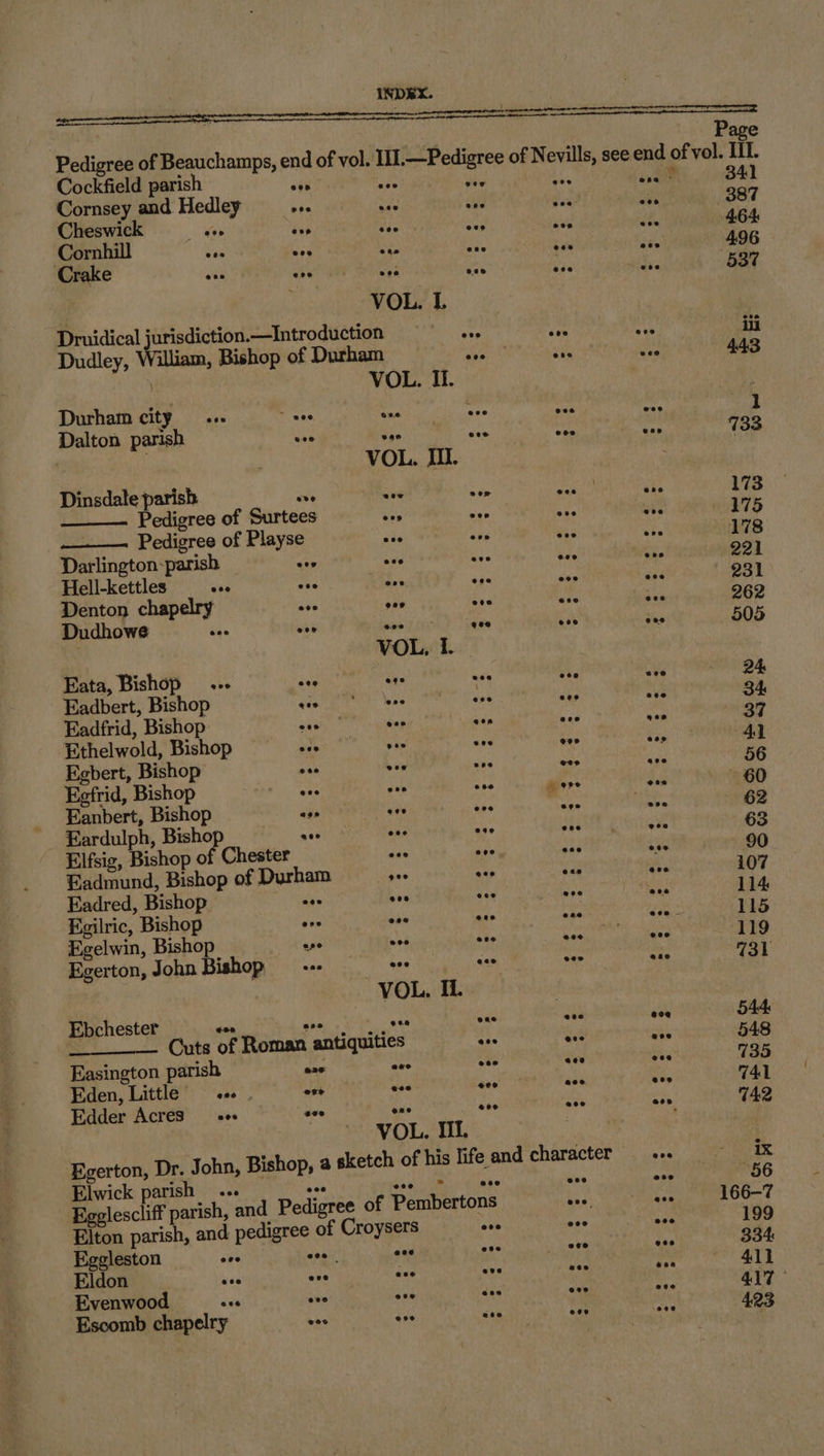 Elwick parish... Eggleston see inal Eldon ten eas Evenwood we tos Escomb chapelry wos Cornsey and Hedley she sy: i Cheswick Slee aes ie ae Cornhill Sa wes ve ane Crake eee eee eee e008 | VOL. L Druidical jurisdiction —Introduction ove Dudley, William, Bishop of Durham es VOL. Ii. Durham city eee ~ eee rey eve Dalton parish uve see ote VOL. IU. Dinsdale parish ove wes a Pedigree of Surtees is bie —__— Pedigree of Playse ta ee Darlington-parish 4 see ae aia ae ose eos ve Denton chap ove gee ove Dudhowe eee eee SD iad ; qoe VOL, I. Eata, Bishop.» tee Ms oa Eadbert, Bishop ey: ss ant Eadfrid, Bishop Pe A snp hide Ethelwold, Bishop ove . ene Egbert, Bishop eee vee “ Eefrid, Bishop whe so i _ Eanbert, Bishop aes eee ¥ _ Eardulph, Bisho nae nas ae Elfsig, Bishop of Chester ses ove Eadmund, Bishop of Durham Hin ans Eadred, Bishop aes eee eee Egilric, Bishop eve 008 ene Egelwin, Bishop ape eee eee Egerton, John Bishop —-- han cas VOL, Il. Ebchester dan oe aes one Cuts of Roman antiquities ane Easington parish ere ane oe Eden, Little ane. one aoe eee Edder Acres ace see ere aoe VOL. III. Page see end of vol. III. ener 341 wi 387 cf 464: a 4.96 ds 537 At 443 os 1 i 733 ake 173 ube 175 eee 178 She 221 aes 231 Jee 262 as 505 58 24 ave 34 Gen 37 %; 41 coe 56 ete 60 Son 62 4 63 tld 90 Aye 107 os 114 dane 115 eee 119 wae 731 eo@ 544 eee 548 ie 735 eee G41 @eeo G42 @oe ix eee 56 bag 166-7 nee 199 Sia 334: ae 411 ae 417 © ys 4.23