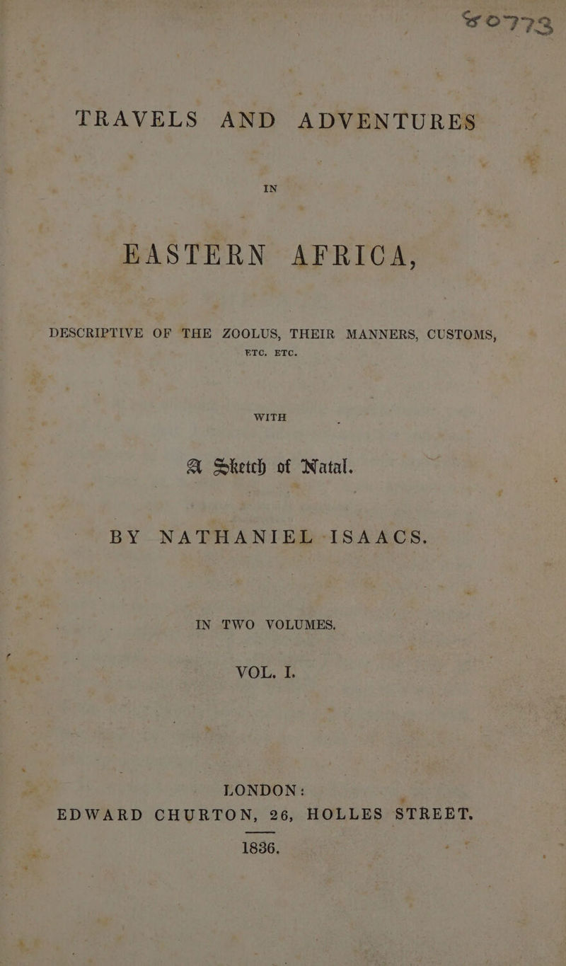 ae TRAVELS AND ADVENTURES EASTERN AFRICA, DESCRIPTIVE OF THE ZOOLUS, THEIR MANNERS, CUSTOMS, ETC. ETC. WITH a Sketch of Natal. BY NATHANIEL ISAACS. IN TWO VOLUMES. VOL, I. LONDON: . EDWARD CHURTON, 26, HOLLES STREET. 1836,