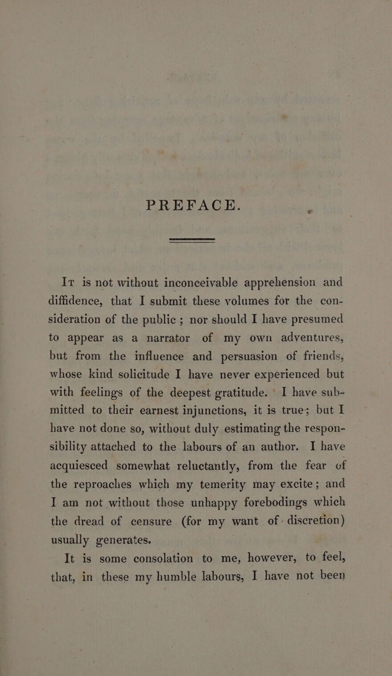 PREFACE. Ir is not without inconceivable apprehension and diffidence, that I submit these volumes for the con- sideration of the public ; nor should I have presumed to appear as a narrator of my own adventures, but from the influence and persuasion of friends, whose kind solicitude I have never experienced but with feelings of the deepest gratitude. I have sub- mitted to their earnest injunctions, it is true; but I have not done so, without duly estimating the respon- sibility attached to the labours of an author. I have acquiesced somewhat reluctantly, from the fear of the reproaches which my temerity may excite; and I am not without those unhappy forebodings which the dread of censure (for my want of discretion) usually generates. It is some consolation to me, however, to feel, that, in these my humble labours, I have not been