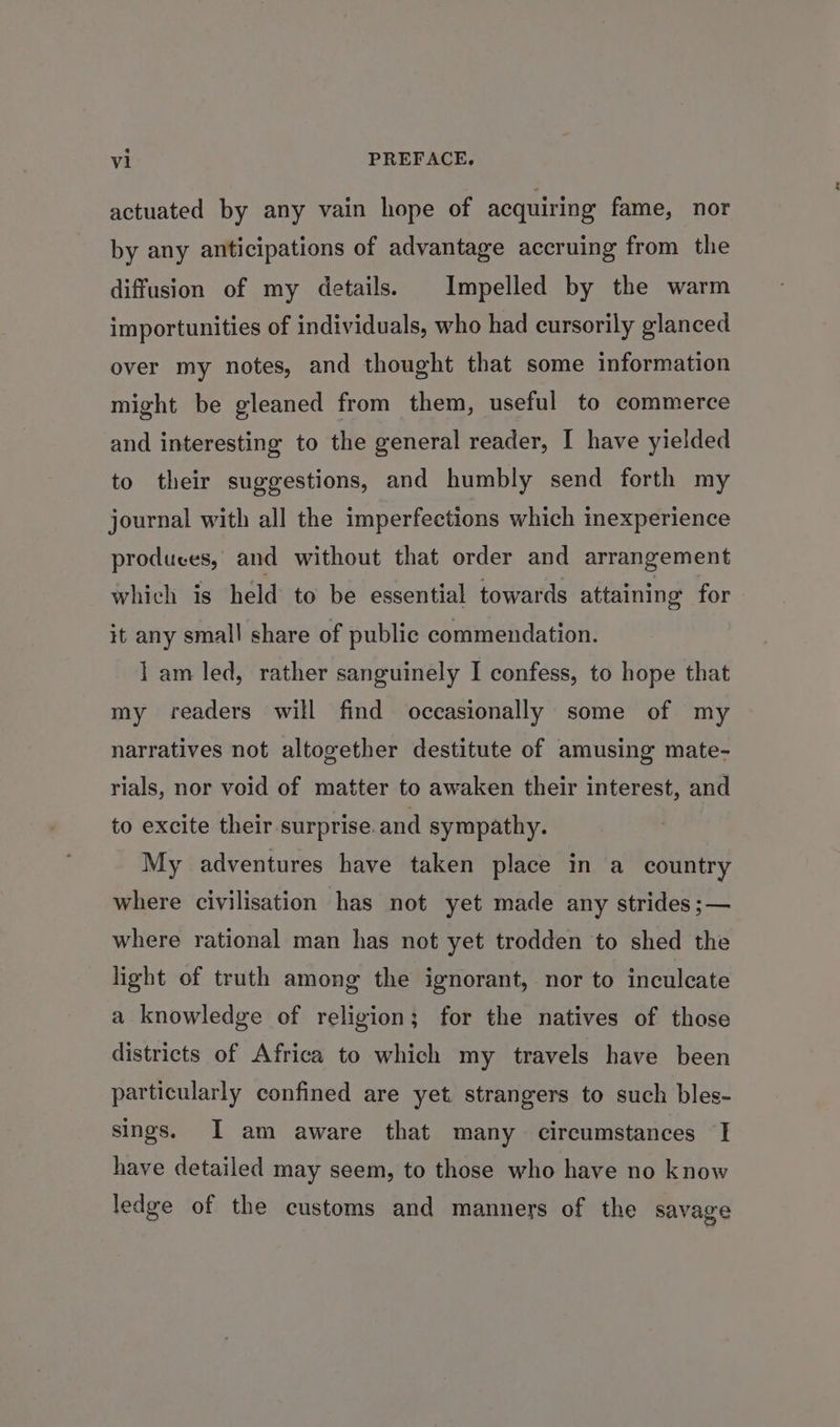 actuated by any vain hope of acquiring fame, nor by any anticipations of advantage accruing from the diffusion of my details. Impelled by the warm importunities of individuals, who had cursorily glanced over my notes, and thought that some information might be gleaned from them, useful to commerce and interesting to the general reader, I have yielded to their suggestions, and humbly send forth my journal with all the imperfections which inexperience produces, and without that order and arrangement which is held to be essential towards attaining for it any small share of public commendation. 1 am led, rather sanguinely I confess, to hope that my readers will find occasionally some of my narratives not altogether destitute of amusing mate- rials, nor void of matter to awaken their interest, and to excite their surprise. and sympathy. My adventures have taken place in a country where civilisation has not yet made any strides ;— where rational man has not yet trodden to shed the light of truth among the ignorant, nor to inculcate a knowledge of religion; for the natives of those districts of Africa to which my travels have been particularly confined are yet strangers to such bles- sings. I am aware that many circumstances I have detailed may seem, to those who have no know ledge of the customs and manners of the savage